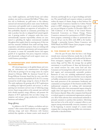 69C R E AT I V E E C O N O M Y R E P O R T 2 0 1 0
88
Export-Import Bank of India (2003).
89
American Council for an Energy-Efficient Economy (2008).
90
Air travel to eco-destinations remains a significant carbon emitter; however efforts to offset carbon emissions are increasing.
91
WWF Brasil (2010).
cines, health supplements, and herbal beauty and toiletry
products, was worth an estimated $62 billion.88
Many coun-
tries rich in biodiversity are gold mines to this industry;
national and international policies must ensure biodiversity
conservation and equitable trade in natural products. Many
businesses in this industry are supportive of such policies, as
their profitability depends on community partnerships not
only to produce but also to safeguard local natural ingredi-
ents. A growing number of companies under their socio-
environmentally corporate responsibility schemes are com-
mitted to upholding the highest environmental standards
throughout their supply chains by sourcing most of their raw
and base materials worldwide from small and large farms,
cooperatives and cultivation projects. Some are working with
communities, universities, governments and non-governmen-
tal partners, to ensure the sustainable harvest and organic
growth of its ingredients. Fair prices, long-term contracts,
and educational, ecological and social support ensure suc-
cessful business partnerships.
C. INFORMATION AND COMMUNICATION
TECHNOLOGIES
Of critical importance to the global climate and econ-
omy are information and communication technologies
(ICTs) that are proving to be net energy savers. In a report
released in February 2008, the American Council for an
Energy-Efficient Economy found that for every extra kilo-
watt-hour of electricity demanded by ICT, the U.S. economy
increased its overall energy savings by a factor of about 10.
The study emphasizes the growing role of ICT applications
in enabling new high-tech products and services, as well as
spurring new investment and new ways of delivering energy
services. Smart energy policies at the national, state and local
levels should maximize energy efficiency and promote the
adoption of ICT applications that can reduce energy con-
sumption and increase energy productivity in households,
businesses and industry.88
Energy efficiency
In addition to the ICT industry, eco-fashion and eco-
tourism,90
other creative-related industries are also engaged in
achieving energy and water efficiencies with business
methods that capitalize on human creative work instead of
electricity and through the use of green buildings and facili-
ties. The natural health and cosmetics industry in particular
realizes the impact of climate change on their business. For
example, Natura Cosmeticos launched its Carbon Neutral
project in 2007, adopting an energy reduction target of 33
per cent per kilogram of product. In December 2009 at the
15th Conference of the Parties of the United Nations
Framework Convention on Climate Change, Natura
Cosmeticos announced its participation in WWF’s Climate
Savers program, committing to reduce its operational emis-
sions by 10 per cent by 2012, with 2008 as the baseline.
Through a partnership between Natura Cosmeticos and
WWF-Brazil, the WWF Climate Savers program is inaugu-
rating its national branch in Brazil.91
D. THE POWER OF THE MEDIA
Over the past 10 years, there has been a real change
towards more conscious behaviour, mainly due to the influ-
ence from the media, including social media and the Internet.
From newspapers, magazines, and books to blockbuster
movies, blogs, and You Tube, the message that our global
environment is in peril because of abuse and destruction of
our natural resources has come across loud and clear.
Consumers are becoming better educated and seek out certi-
fied organic and environmentally sustainable products.
Businesses of every size, including multinational corpora-
tions, are realizing more and more that their success depends
on healthy environments and communities. Some companies
have made protection of the environment, biodiversity and
communities an integral part of their business models. Other
multinational companies are working with international
NGOs to help reduce their environmental impacts along the
supply chain and support the local communities on which
their business depends. Many other companies lend financial
or in-kind support to environmental organizations and proj-
ects. All of them advertise their environmental credentials to
persuade consumers to purchase their products. Advertising
does not have to be at the end of a company’s effort to earn
support among environmentally conscious consumers; it can
be the beginning. A concrete example of a creative media
company that is turning advertising dollars into environmen-
tal benefits is described below.
Thedevelopmentdimension
2
 