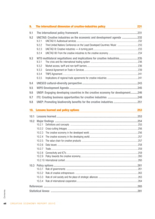 9.      The international dimension of creative-industries policy                                                                                            231

                               9.1      The international policy framework ..................................................................................231
                               9.2      UNCTAD: Creative industries on the economic and development agenda ......................232
                                        9.2.1      UNCTAD X: Audiovisual services ................................................................................................232
                                        9.2.2      Third United Nations Conference on the Least Developed Countries: Music ................................233
                                        9.2.3      UNCTAD XI: Creative industries — A turning point......................................................................233
                                        9.2.4      UNCTAD XII: From the creative industries to the creative economy ..............................................234
                               9.3      WTO multilateral negotiations and implications for creative industries..........................235
                                        9.3.1      The crisis and the international trading system ..........................................................................236
                                        9.3.2      Market access, tariff and non-tariff barriers................................................................................236
                                        9.3.3      General Agreement on Trade in Services ....................................................................................239
                                        9.3.4      TRIPS Agreement......................................................................................................................241
                                        9.3.5      Implications of regional trade agreements for creative industries ................................................241
                               9.4      UNESCO cultural-diversity perspective ..............................................................................243
                               9.5      WIPO Development Agenda ................................................................................................245
                               9.6      UNDP: Engaging developing countries in the creative economy for development..........246
                               9.7      ITC: Creating business opportunities for creative industries ..........................................248
                               9.8      UNEP: Promoting biodiversity benefits for the creative industries ..................................251

                               10. Lessons learned and policy options                                                                                                                       253

                               10.1 Lessons learned ..................................................................................................................253
                               10.2 Major findings ....................................................................................................................254
                                        10.2.1     Definitions and concepts ..........................................................................................................255
                                        10.2.2     Cross-cutting linkages ..............................................................................................................256
                                        10.2.3     The creative economy in the developed world ............................................................................256
                                        10.2.4     The creative economy in the developing world............................................................................257
                                        10.2.5     The value chain for creative products ........................................................................................257
                                        10.2.6     Data issues ..............................................................................................................................258
                                        10.2.7     Trade........................................................................................................................................259
                                        10.2.8     Connectivity and ICTs................................................................................................................259
                                        10.2.9     Policy towards the creative economy..........................................................................................260
                                        10.2.10    International context..................................................................................................................260
                               10.3 Policy options ......................................................................................................................261
                                        10.3.1     Role of governments ................................................................................................................261
                                        10.3.2     Role of creative entrepreneurs ..................................................................................................263
                                        10.3.3     Role of civil society and the place of strategic alliances ..............................................................263
                                        10.3.4     Role of international cooperation................................................................................................264
                               References ....................................................................................................................................265
Contents




                               Statistical Annex ..........................................................................................................................281


viii       C R E AT I V E E C O N O M Y R E P O R T 2 0 1 0
 