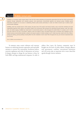 Box 2.13          EcoMedia, moving to action

2                              EcoMedia is an innovative media company based in New York that creates advertising and sponsorship opportunities that help fund critical environmental
                               programs through collaboration with corporate sponsors, local governments, environmental agencies and advocacy groups. EcoMedia gained
The development dimension




                               international recognition for its success in establishing effective public-private partnerships to create and initiate innovate ways to address urgent
                               environmental challenges.

                               EcoMedia, which has recently become a CBS company, has given some of the world’s most famous brands a way to meet their marketing and social
                               responsibility objectives while making a real positive change to the environment. With proceeds from advertising through television, radio, new media,
                               print, and outdoor signage, EcoMedia has raised funds for environmental projects in cities throughout the United States. For example, over $1 million
                               have been raised for the City of Long Beach, California, which has helped to green Long Beach Airport with an innovative solar installation and has
                               funded numerous environmental education, outreach and research projects. In another example, over $1 million have been raised for the City of Miami,
                               funding tree planting, greening buildings including Miami City Hall, installation of storm water filters throughout the city, and removal of abandoned boats
                               from the bay.

                               Source: EcoMedia, www.ecomediacbs.com




                                    In summary, many creative industries and corporate                          address these issues, the business community must be
                            business are embracing innovative approaches and responsible                        brought into the heart of policy debates. Strategic alliances
                            initiatives to preserve the environment. Incoherent policies,                       with governments, academia, international institutions
                            restrictive regulations and a lack of information can serious-                      and civil society play an important role to move ahead this
                            ly hamper attempts to change the way business is done, by                           agenda through concrete initiatives.
                            both SMEs and large multinational companies. In order to




70                          C R E AT I V E E C O N O M Y R E P O R T 2 0 1 0
 