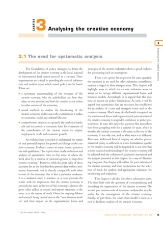 CHAPTER
                            3        Analysing the creative economy

                                                                                                                                             3




                                                                                                                                     Analysing the creative economy
3.1 The need for systematic analysis

      The formulation of policy strategies to foster the         strategies of the creative industries, there is good evidence
development of the creative economy at the local, national       for questioning such an assumption.
or international level cannot proceed in a vacuum. Three                There is no option but to present the same quantita-
requirements are critical to providing the sort of informa-      tive measures as are used for other industries; nevertheless,
tion and analysis upon which sound policy can be based.          caution is urged in their interpretation. This chapter will
These are:                                                       highlight ways in which the creative industries seem to
I   a systematic understanding of the structure of the           adopt or to occupy different organizational forms and
    creative economy, who the stakeholders are, how they         business models. Accordingly, it is argued that this may
    relate to one another, and how the creative sector relates   have an impact on policy formulation. As such, it will be
    to other sectors of the economy;                             argued that quantitative data are necessary but insufficient
                                                                 for an analysis of a new and emergent sector such as the
I   sound methods to analyse the functioning of the
                                                                 creative economy. Much more detailed work is required on
    creative economy and to assess the contribution it makes
                                                                 the institutional forms and organizational particularities of
    to economic, social and cultural life; and
                                                                 the creative economy to engender confidence in policy pre-
I   comprehensive statistics to quantify the analytical meth-    scriptions. In sum, this raises the question that researchers
    ods and to provide a systematic basis for evaluation of      have been grappling with for a number of years, which is
    the contribution of the creative sector to output,           whether the creative economy is the same as the rest of the
    employment, trade and economic growth.                       economy, if not why not, and in what ways is it different.
       An evidence base is needed to understand the nature       Moreover, additional lines of inquiry are whether generic
of and potential impact for growth and change in the cre-        industrial policy is sufficient or a new formulation specific
ative economy. Evidence comes in many forms, quantita-           to the creative economy will be required. It is our view that
tive and qualitative. This report relies on the collection and   a more nuanced understanding of the creative economy will
analysis of quantitative data; in this sense, it echoes the      be achieved with the collation of qualitative assessment and
work done by a number of national agencies to map their          the analysis presented in this chapter. As a way of illustrat-
creative economy.1 However, while the great value of these       ing this point, this chapter will outline the particularities of
accounts lies in the fact that they present data within a nor-   the creative economy and their implications for the selec-
mative framework that is directly comparable with other          tion of tools for analysis and appropriate indicators for
sectors of the economy, this is also a particular weakness.      monitoring and evaluation.
It is a weakness since it assumes, or at least presents the             This chapter is divided into three substantive parts.
reader with the impression, that the creative economy is         The first deals with the question of conceptualizing and
precisely the same as the rest of the economy. Likewise, the     describing the organization of the creative economy. The
gross value added, or export and import structure, is the        second part reviews tools of economic analysis that may be
same, as is the nature of work. Given the ongoing debates        useful for the investigation of the creative economy.
and research being carried out on the “new business mod-         Finally, in part three, the value-chain model is used as a
els” and their impact on the organizational forms and            tool to facilitate analysis of the creative economy.


1
    See, for example, DCMS (1998).
                                                                                  C R E AT I V E E C O N O M Y R E P O R T 2 0 1 0   73
 