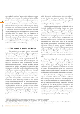 that enables the benefits of labour pooling and re-employment                                mobile devices visit social networking sites, compared to 79
                                 of workers on new projects. Co-location and labour mobility                                  per cent of those who access the Internet from a desktop
                                 provide a further benefit in that knowledge and expertise are                                computer (79 per cent). Apparently, mobile phones provide
3                                constantly circulated and updated across firms and projects. In                              a better — or at least more convenient — platform for social
                                 many cases, the location in a consumption centre also facili-                                networking than desktop computers.5
Analysing the creative economy




                                 tates a short circuit of production and consumption, allowing                                       Globally, the three most popular social media tools are
                                 new trends to be developed and tested. In these districts, there                             Facebook, YouTube and Wikipedia. Humans now spend
                                 is considerable informal exchange of information and ideas                                   more than 110 billion minutes each month on social net-
                                 among competitors, which serves them all by keeping them at                                  works and blog sites. This equates to 22 per cent of all time
                                 the leading edge of their industry. Thus, a key characteristic of                            spent online, or one in every four and half minutes. The
                                 clusters is that they stimulate the innovation process.                                      number of people visiting blogs and other social media sites
                                 Conversely, producers who are isolated from such settings are                                increased by 24 per cent over last year, and for the first time
                                 at a considerable disadvantage as they may be slightly out of                                ever, three-quarters of global consumers who go online now
                                 touch or behind the times. As noted earlier, in winner-takes-all                             visit such sites. The average visitor spends 66 per cent more
                                 markets, such failure is punished severely.                                                  time on these sites than a year ago, almost 6 hours in April
                                                                                                                              2010 versus 3 hours, 31 minutes last year.6 Brazil has the
                                                                                                                              highest percentage (86 per cent) of Internet users visiting
                                 3.2.4         The power of social networks                                                   social networks. The popularity of social networking in
                                        The functioning of the creative economy is increasingly                               Brazil is due to the Orkut phenomenon, which appeared
                                 influenced by the rapid expansion and growing importance                                     there in 2004; one year later, half of the Brazilian Internet
                                 of social networking tools. More than 200 social network-                                    population visited the site to promote events or learn about
                                 ing sites are active worldwide, oriented to various languages                                them.
                                 and countries. A social network might take the form of a                                            Social networking tools have been embraced by the
                                 chat room or a discussion forum or an e-shopping site with                                   film industry, where new releases increasingly entail creating
                                 embedded functions for rating, recommending and com-                                         a community in Orkut, posting the trailer on YouTube, cre-
                                 menting on specific products. The power of a social network                                  ating a Twitter page and blogging about the film.
                                 grows with the number and nature of relationships and                                        Government agencies and political campaigns are also turn-
                                 interactions, as individual members share information, ideas                                 ing to social networking tools to update their constituencies
                                 and influence. A social network may link groups of people                                    and stay attuned to public opinion. Educators, too, are using
                                 or friends from the physical world, or new acquaintances                                     social networks for learning and professional development.
                                 from the virtual realm. It not only fosters peer-to-peer rela-
                                                                                                                                     In the physical world, a social group constructs knowl-
                                 tionships among people, but also between an individual and
                                                                                                                              edge for its members and over time establishes a culture of
                                 a product or brand (as when a Facebook user “likes” a par-
                                                                                                                              shared meaning. Similarly, online social networking empowers
                                 ticular novel, movie or handbag designer), or even between
                                                                                                                              users to produce information and construct knowledge for
                                 several complementary products (as when Amazon recom-
                                                                                                                              peers by posting messages, blogging, sharing files and build-
                                 mends several books based on a user’s previous purchases).
                                                                                                                              ing websites. In these social and digital environments, with
                                 Social networking services use computer software to build
                                                                                                                              high connectivity and demand-driven learning, there is a need
                                 and verify online communities of people who share interests
                                                                                                                              to rethink the vision of pedagogy so that learners are active
                                 and activities, or who are interested in exploring the interests
                                                                                                                              participants or co-producers rather than passive consumers of
                                 and activities of others.4 Surprisingly, 91 per cent of the
                                                                                                                              content, and so that learning is a participatory, social process
                                 people who access the web from smartphones and other
                                                                                                                              supporting personal life goals, needs and creativity.

                                 4
                                     Social Network Services (2009).
                                 5
                                     Ruder Finn, “Social Networking Now More Popular on Mobile than Desktop” (18 February 2010), available from
                                     http://www.readwriteweb.com/archives/social_networking_now_more_popular_on_mobile_than_desktop.php.
                                 6
                                     Nielsen Wire (15 June 2010), available from http://blog.nielsen.com/nielsenwire/online_mobile/social-media-accounts-for-22-percent-of-time-online.Nielsen Wire (15 June
                                     2010), available from http://blog.nielsen.com/nielsenwire/online_mobile/social-media-accounts-for-22-percent-of-time-online.


76                               C R E AT I V E E C O N O M Y R E P O R T 2 0 1 0
 