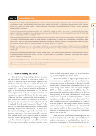 Box 3.1            The Tecnobrega case

  Tecnobrega, a music style that originated in the Pará State in northern Brazil, is revolutionizing the nation’s music market. The Paraense brega music mar-
  ket is a dynamic sector of Belém’s economy: it moves parties, sound systems, artists, studios, DJs, party planners, party and concert houses, promotion
                                                                                                                                                                                  3
  ventures and the sale of many related products. It provides livelihoods for a vast number of professionals and artists, as well as a source of revenue and
  taxation for the local public sector.




                                                                                                                                                                          Analysing the creative economy
  Participants in the tecnobrega business often play multiple roles. A studio DJ, for example, can also be a street vendor or a sound system DJ. A band singer
  might also be a producer or party planner. DJs and singers are also composers and CD producers, reporters or radio and television hosts. The relationship
  between actors is not just monetary, but also highly social.

  The tecnobrega market has developed an alternative model for producing and distributing compact discs operates in parallel to the formal industry model.
  “The mapping of this business model allows us not only to understand this new structure, but mainly to think of the possibility of its replication,” writes
  Lemos Ronaldo. “To this, four aspects merit consideration: the innovation with value, the ‘technology cultivation’, the promotion system based on the NARPs
  (Non-Authorized Re-Producers), and the absence of payment to the individual who is only the composer”.

  Copyrights are traded by how many times a song is played in radios within the city and also by the multiplication of CDs in the informal market. Making
  ownership rights more flexible may result in greater feedback, in terms of promotions and contacts, than if they followed the formal rules of intellectual
  property rights.

  “Innovation is an important aspect of the bregueiro universe,” Ronaldo writes. “It talks about not only the incorporation of new technological apparatus,
  but also the demonstration of the personal creativity of the artist.” Competition among the actors involved is fundamental, as it motivates them to seek out
  new forms of action and problem solving.

  Source: Lemos Ronaldo (2008). “The Tecnobrega Business Model Arising from Belém do Pará”, International Development Research Centre, Rio de Janeiro.


  By Simon Evans, a cultural entrepreneur and founder of Creative Clusters Ltd.




3.3.3      Inter -industry analysis                                                          extent to which input-output analysis can be used for study-
                                                                                             ing economic impact in the creative sector.
       One of the most long-standing techniques for study-
ing inter-industry relations is input-output analysis. Its                                          Some close relatives of input-output analysis may be
capacity to depict the ways in which output is produced and                                  somewhat easier to apply. For example, social accounting
distributed in the economy, and to capture the direct, indi-                                 matrices are not quite so demanding of data and yet enable
rect and induced effects on industries, consumers and gov-                                   a similar sort of analysis of the inter-industry effects of eco-
ernment of a range of external stimuli is well known. In                                     nomic change. These matrices came into vogue during the
regard to the usefulness of input-output as a tool for eco-                                  1970s and 1980s, especially at the World Bank, where they
nomic impact analysis in the arts and cultural industries, two                               were exhaustively investigated as a workable tool for develop-
considerations stand out. The first is that few input-output                                 ment planning. At that time, interest focused on the tradi-
tables that have been constructed for whole economies or                                     tional sources of growth in developing countries — such as
parts thereof have contained a sufficiently detailed break-                                  agriculture, secondary industries and infrastructure. Now,
down of the arts and cultural industries. Often the arts will                                amid growing recognition of creative industries as a source of
be included, if at all, under “recreation”, “leisure”, “other                                economic growth in developing countries, social accounting
services”, or some other categorization too broad to enable                                  matrices may enjoy a revival of interest as a means towards
meaningful analysis of the cultural sector. The second prob-                                 more rigorous analysis of the economic functions of these
lem is common to all input-output studies, namely, the strin-                                industries — assuming that the necessary data can be found,
gent data requirements. Even input-output tables construct-                                  which is not yet the case.
ed at a relatively high level of aggregation can be estimated                                       One aspect of inter-industry relationships that may
only after extensive data gathering, including the necessity of                              not be fully picked up in the above-mentioned forms of
some data collection from primary sources. The combination                                   analysis is the existence of beneficial spillovers from the cre-
of these two problems places a serious constraint on the                                     ative sector to other parts of the economy. Generally it is very

                                                                                                                       C R E AT I V E E C O N O M Y R E P O R T 2 0 1 0   79
 