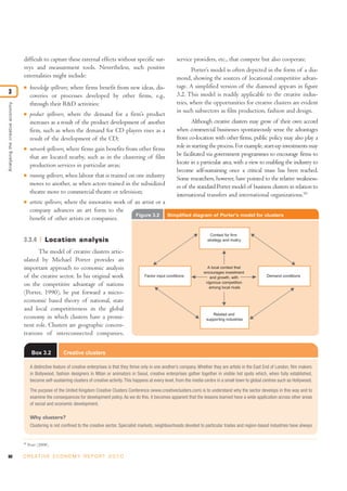 difficult to capture these external effects without specific sur-                        service providers, etc., that compete but also cooperate.
                                 veys and measurement tools. Nevertheless, such positive                                         Porter’s model is often depicted in the form of a dia-
                                 externalities might include:                                                             mond, showing the sources of locational competitive advan-
                                 I     knowledge spillovers, where firms benefit from new ideas, dis-                     tage. A simplified version of the diamond appears in figure
3                                                                                                                         3.2. This model is readily applicable to the creative indus-
                                       coveries or processes developed by other firms, e.g.,
                                       through their R&D activities;                                                      tries, where the opportunities for creative clusters are evident
Analysing the creative economy




                                                                                                                          in such subsectors as film production, fashion and design.
                                 I     product spillovers, where the demand for a firm’s product
                                       increases as a result of the product development of another                                Although creative clusters may grow of their own accord
                                       firm, such as when the demand for CD players rises as a                            when commercial businesses spontaneously sense the advantages
                                       result of the development of the CD;                                               from co-location with other firms, public policy may also play a
                                 I     network spillovers, where firms gain benefits from other firms                     role in starting the process. For example, start-up investments may
                                       that are located nearby, such as in the clustering of film                         be facilitated via government programmes to encourage firms to
                                       production services in particular areas;                                           locate in a particular area, with a view to enabling the industry to
                                                                                                                          become self-sustaining once a critical mass has been reached.
                                 I     training spillovers, when labour that is trained on one industry                   Some researchers, however, have pointed to the relative weakness-
                                       moves to another, as when actors trained in the subsidized                         es of the standard Porter model of business clusters in relation to
                                       theatre move to commercial theatre or television;                                  international transfers and international organizations.10
                                 I     artistic spillovers, where the innovative work of an artist or a
                                       company advances an art form to the
                                                                                         Figure 3.2                 Simplified diagram of Porter's model for clusters
                                       benefit of other artists or companies.

                                                                                                                                             Context for firm
                                 3.3.4          Location analysis                                                                          strategy and rivalry


                                       The model of creative clusters artic-
                                 ulated by Michael Porter provides an
                                 important approach to economic analysis                                                                   A local context that
                                                                                                                                         encourages investment
                                 of the creative sector. In his original work                          Factor input conditions              and growth, with                 Demand conditions
                                                                                                                                          vigorous competition
                                 on the competitive advantage of nations                                                                    among local rivals
                                 (Porter, 1990), he put forward a micro-
                                 economic based theory of national, state
                                 and local competitiveness in the global
                                                                                                                                             Related and
                                 economy in which clusters have a promi-                                                                  supporting industries
                                 nent role. Clusters are geographic concen-
                                 trations of interconnected companies,

                                        Box 3.2          Creative clusters

                                       A distinctive feature of creative enterprises is that they thrive only in one another’s company. Whether they are artists in the East End of London, film makers
                                       in Bollywood, fashion designers in Milan or animators in Seoul, creative enterprises gather together in visible hot spots which, when fully established,
                                       become self-sustaining clusters of creative activity. This happens at every level, from the media centre in a small town to global centres such as Hollywood.

                                       The purpose of the United Kingdom Creative Clusters Conference (www.creativeclusters.com) is to understand why the sector develops in this way and to
                                       examine the consequences for development policy. As we do this, it becomes apparent that the lessons learned have a wide application across other areas
                                       of social and economic development.

                                       Why clusters?
                                       Clustering is not confined to the creative sector. Specialist markets, neighbourhoods devoted to particular trades and region-based industries have always


                                 10
                                      Pratt (2008).

80                               C R E AT I V E E C O N O M Y R E P O R T 2 0 1 0
 