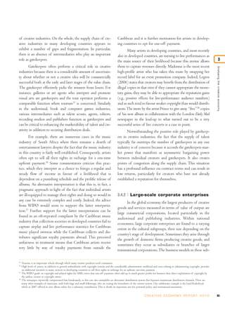 of creative industries. On the whole, the supply chain of cre-                                    Caribbean and it is further motivation for artists in develop-
ative industries in many developing countries appears to                                          ing countries to opt for one-off payment.
exhibit a number of gaps and fragmentation. In particular,                                                Many artists in developing countries, and most recently
there is an absence of intermediaries who play an important                                       also in developed countries, are turning to live performances as
role as gatekeepers.                                                                              the main source of their livelihood because this avenue allows                                       3
       Gatekeepers often perform a critical role in creative                                      them to capture revenues directly. Madonna is the most recent




                                                                                                                                                                                               Analysing the creative economy
industries because there is a considerable amount of uncertain-                                   high-profile artist who has taken this route by swapping her
ty about whether or not a creative idea will be commercially                                      record label for an event promotion company. Indeed, Legros
successful both at the early and later stages of the value chain.                                 (2006) states that creators may benefit from the distribution of
The gatekeeper effectively picks the winners from losers. For                                     illegal copies in that even if they cannot appropriate the mone-
instance, galleries or art agents who interpret and promote                                       tary gains, they may be able to appropriate the reputation gains
visual arts are gatekeepers and the tour operator performs a                                      (e.g., positive effects for live-performance audience numbers)
comparable function where tourism15 is concerned. Similarly                                       and as such tend to favour weaker copyright than would distrib-
in the audiovisual, book and computer games industries,                                           utors. The move by the artist Prince to give away “free”18 copies
various intermediaries such as talent scouts, agents, editors,                                    of his new album in collaboration with the London Daily Mail
recording studios and publishers function as gatekeepers and                                      newspaper in the lead-up to what turned out to be a very
can be critical to enhancing the marketability of talent and cre-                                 successful series of live concerts is a case in point.
ativity in addition to securing distribution deals.                                                      Notwithstanding the positive role played by gatekeep-
        For example, there are numerous cases in the music                                        ers in creative industries, the fact that the supply of talent
industry of South Africa where there remains a dearth of                                          typically far outstrips the number of gatekeepers in any one
entertainment lawyers despite the fact that the music industry                                    industry is of concern because it accords the gatekeepers mar-
in this country is fairly well established. Consequently, artists                                 ket power that manifests as asymmetric bargaining power
often opt to sell all their rights in exchange for a one-time                                     between individual creators and gatekeepers. It also creates
upfront payment.16 Some commentators criticize this prac-                                         points of congestion along the supply chain. This situation
tice, which they interpret as a choice to forego a regular and                                    has a profound influence on contract terms and can result in
steady flow of income in favour of a livelihood that is                                           low returns, particularly for creators who have not already
dependent on a punishing schedule and the prolific release of                                     established a reputation for themselves.
albums. An alternative interpretation is that this is, in fact, a
pragmatic approach in light of the fact that individual artists
are ill-equipped to manage their rights and doing so would in                                     3.4.2       Large-scale corporate enterprises
any case be extremely complex and costly. Indeed, the advice
                                                                                                        In the global economy, the largest producers of creative
from WIPO would seem to support the latter interpreta-
                                                                                                  goods and services measured in terms of value of output are
tion.17 Further support for the latter interpretation can be
                                                                                                  large commercial corporations, located particularly in the
found in an oft-repeated complaint by the Caribbean music
                                                                                                  audiovisual and publishing industries. Within national
industry that collection societies in developed countries fail to
                                                                                                  economies, large corporate enterprises are found to a varying
capture airplay and live performance statistics for Caribbean
                                                                                                  extent in the cultural subgroups, their size depending on the
music played overseas while the Caribbean collects and dis-
                                                                                                  country’s stage of development. Sometimes they arise through
tributes significant royalty payments abroad. This perceived
                                                                                                  the growth of domestic firms producing creative goods, and
unfairness in treatment means that Caribbean artists receive
                                                                                                  sometimes they occur as subsidiaries or branches of larger
very little by way of royalty payments from outside the
                                                                                                  transnational corporations. The business models in these sub-

15
     Tourism is an important vehicle through which many creative products reach consumers.
16
     High levels of piracy, in addition to general unfamiliarity with copyright systems and the considerable administrative workload and costs relating to administering copyright, provides
     an additional incentive to many creators in developing countries to sell their rights in exchange for an upfront, one-time payment.
17
     The WIPO guide on copyright and related rights for SMEs notes that one-off payments often add up to much greater profits for business than direct exploitation of copyright by
     the author, creator or copyright owner.
18
     The newspaper reportedly compensated him handsomely, so this case also exemplifies an alternative distribution system that bypasses mainstream distribution channels. There are
     many other examples of musicians, with both large and small followings, who are testing the boundaries of the current system. One emblematic example is the band Radiohead,
     which in 2007 offered its new album online for a voluntary contribution. This is clearly an important area for potential policy and institutional innovation.


                                                                                                                            C R E AT I V E E C O N O M Y R E P O R T 2 0 1 0                   85
 