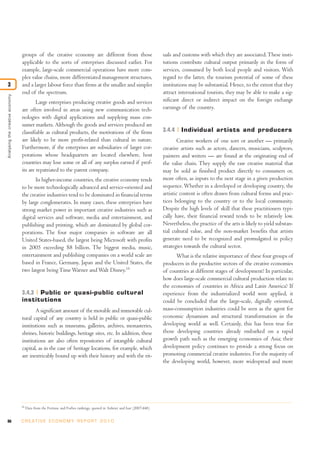 groups of the creative economy are different from those                                  uals and customs with which they are associated. These insti-
                                 applicable to the sorts of enterprises discussed earlier. For                            tutions contribute cultural output primarily in the form of
                                 example, large-scale commercial operations have more com-                                services, consumed by both local people and visitors. With
                                 plex value chains, more differentiated management structures,                            regard to the latter, the tourism potential of some of these
3                                and a larger labour force than firms at the smaller and simpler                          institutions may be substantial. Hence, to the extent that they
                                 end of the spectrum.                                                                     attract international tourists, they may be able to make a sig-
Analysing the creative economy




                                         Large enterprises producing creative goods and services                          nificant direct or indirect impact on the foreign exchange
                                 are often involved in areas using new communication tech-                                earnings of the country.
                                 nologies with digital applications and supplying mass con-
                                 sumer markets. Although the goods and services produced are
                                 classifiable as cultural products, the motivations of the firms                          3.4.4    Individual artists and producers
                                 are likely to be more profit-related than cultural in nature.                                   Creative workers of one sort or another — primarily
                                 Furthermore, if the enterprises are subsidiaries of larger cor-                          creative artists such as actors, dancers, musicians, sculptors,
                                 porations whose headquarters are located elsewhere, host                                 painters and writers — are found at the originating end of
                                 countries may lose some or all of any surplus earned if prof-                            the value chain. They supply the raw creative material that
                                 its are repatriated to the parent company.                                               may be sold as finished product directly to consumers or,
                                        In higher-income countries, the creative economy tends                            more often, as inputs to the next stage in a given production
                                 to be more technologically advanced and service-oriented and                             sequence. Whether in a developed or developing country, the
                                 the creative industries tend to be dominated in financial terms                          artistic content is often drawn from cultural forms and prac-
                                 by large conglomerates. In many cases, these enterprises have                            tices belonging to the country or to the local community.
                                 strong market power in important creative industries such as                             Despite the high levels of skill that these practitioners typi-
                                 digital services and software, media and entertainment, and                              cally have, their financial reward tends to be relatively low.
                                 publishing and printing, which are dominated by global cor-                              Nevertheless, the practice of the arts is likely to yield substan-
                                 porations. The four major companies in software are all                                  tial cultural value, and the non-market benefits that artists
                                 United States-based, the largest being Microsoft with profits                            generate need to be recognized and promulgated in policy
                                 in 2005 exceeding $8 billion. The biggest media, music,                                  strategies towards the cultural sector.
                                 entertainment and publishing companies on a world scale are                                    What is the relative importance of these four groups of
                                 based in France, Germany, Japan and the United States, the                               producers in the productive sectors of the creative economies
                                 two largest being Time Warner and Walt Disney.19                                         of countries at different stages of development? In particular,
                                                                                                                          how does large-scale commercial cultural production relate to
                                                                                                                          the economies of countries in Africa and Latin America? If
                                 3.4.3 Public or quasi-public cultural                                                    experience from the industrialized world were applied, it
                                 institutions                                                                             could be concluded that the large-scale, digitally oriented,
                                        A significant amount of the movable and immovable cul-                            mass-consumption industries could be seen as the agent for
                                 tural capital of any country is held in public or quasi-public                           economic dynamism and structural transformation in the
                                 institutions such as museums, galleries, archives, monasteries,                          developing world as well. Certainly, this has been true for
                                 shrines, historic buildings, heritage sites, etc. In addition, these                     those developing countries already embarked on a rapid
                                 institutions are also often repositories of intangible cultural                          growth path such as the emerging economies of Asia; their
                                 capital, as in the case of heritage locations, for example, which                        development policy continues to provide a strong focus on
                                 are inextricably bound up with their history and with the rit-                           promoting commercial creative industries. For the majority of
                                                                                                                          the developing world, however, more widespread and more




                                 19
                                      Data from the Fortune and Forbes rankings, quoted in Anheier and Isar (2007:448).


86                               C R E AT I V E E C O N O M Y R E P O R T 2 0 1 0
 