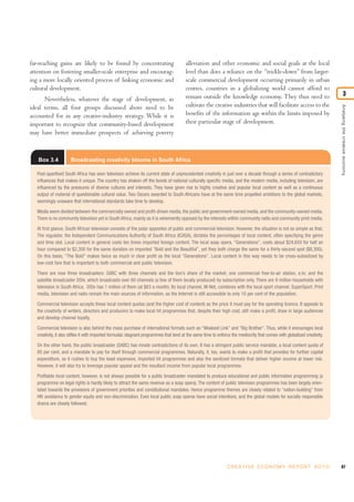 far-reaching gains are likely to be found by concentrating                               alleviation and other economic and social goals at the local
attention on fostering smaller-scale enterprise and encourag-                            level than does a reliance on the “trickle-down” from larger-
ing a more locally oriented process of linking economic and                              scale commercial development occurring primarily in urban
cultural development.                                                                    centres, countries in a globalizing world cannot afford to
                                                                                         remain outside the knowledge economy. They thus need to                                    3
      Nevertheless, whatever the stage of development, in
                                                                                         cultivate the creative industries that will facilitate access to the




                                                                                                                                                                            Analysing the creative economy
ideal terms, all four groups discussed above need to be
accounted for in any creative-industry strategy. While it is                             benefits of the information age within the limits imposed by
important to recognize that community-based development                                  their particular stage of development.
may have better immediate prospects of achieving poverty



   Box 3.4            Broadcasting creativity blooms in South Africa

   Post-apartheid South Africa has seen television achieve its current state of unprecedented creativity in just over a decade through a series of contradictory
   influences that makes it unique. The country has shaken off the bonds of national culturally specific media, and the modern media, including television, are
   influenced by the pressures of diverse cultures and interests. They have given rise to highly creative and popular local content as well as a continuous
   output of material of questionable cultural value. Two Oscars awarded to South Africans have at the same time propelled ambitions to the global markets,
   seemingly unaware that international standards take time to develop.

   Media seem divided between the commercially owned and profit-driven media, the public and government-owned media, and the community-owned media.
   There is no community television yet in South Africa, mainly as it is vehemently opposed by the interests within community radio and community print media.

   At first glance, South African television consists of the polar opposites of public and commercial television. However, the situation is not as simple as that.
   The regulator, the Independent Communications Authority of South Africa (ICASA), dictates the percentages of local content, often specifying the genre
   and time slot. Local content in general costs ten times imported foreign content. The local soap opera, “Generations”, costs about $24,650 for half an
   hour compared to $2,300 for the same duration on imported “Bold and the Beautiful”, yet they both charge the same for a thirty-second spot ($8,300).
   On this basis, “The Bold” makes twice as much in clear profit as the local “Generations”. Local content in this way needs to be cross-subsidized by
   low-cost fare that is important to both commercial and public television.

   There are now three broadcasters: SABC with three channels and the lion’s share of the market; one commercial free-to-air station, e.tv; and the
   satellite broadcaster DStv, which broadcasts over 60 channels (a few of them locally produced) by subscription only. There are 9 million households with
   television in South Africa. DStv has 1 million of them (at $63 a month). Its local channel, M-Net, combines with the local sport channel, SuperSport. Print
   media, television and radio remain the main sources of information, as the Internet is still accessible to only 10 per cent of the population.

   Commercial television accepts these local content quotas (and the higher cost of content) as the price it must pay for the operating licence. It appeals to
   the creativity of writers, directors and producers to make local hit programmes that, despite their high cost, still make a profit, draw in large audiences
   and develop channel loyalty.

   Commercial television is also behind the mass purchase of international formats such as “Weakest Link” and “Big Brother”. Thus, while it encourages local
   creativity, it also stifles it with imported formulaic stagnant programmes that tend at the same time to enforce the mediocrity that comes with globalized creativity.

   On the other hand, the public broadcaster (SABC) has innate contradictions of its own. It has a stringent public service mandate, a local content quota of
   80 per cent, and a mandate to pay for itself through commercial programmes. Naturally, it, too, wants to make a profit that provides for further capital
   expenditure, so it rushes to buy the least expensive, imported hit programmes and also the sanitized formats that deliver higher income at lower risk.
   However, it will also try to leverage popular appeal and the resultant income from popular local programmes.

   Profitable local content, however, is not always possible for a public broadcaster mandated to produce educational and public information programming (a
   programme on legal rights is hardly likely to attract the same revenue as a soap opera). The content of public television programmes has been largely orien-
   tated towards the provisions of government priorities and constitutional mandates. Hence programme themes are closely related to “nation-building” from
   HIV avoidance to gender equity and non-discrimination. Even local public soap operas have social intentions, and the global models for socially responsible
   drama are closely followed.




                                                                                                                 C R E AT I V E E C O N O M Y R E P O R T 2 0 1 0           87
 