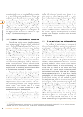 because individual creators are increasingly looking to capital-                                  ized as high-volume and low-yield, where demand for cre-
                                 ize on spin-offs from their original creations. On the other                                      ative products or cultural experiences tends to be unin-
                                 hand, it also has its downside. It raises a number of employ-                                     formed and undiscriminating, and cultural tourism, which is
                                 ment-related concerns. For example, in the publishing indus-                                      low-volume, sometimes high-yield and generally better edu-
3                                try, technological developments have made it possible to do                                       cated and more sensitive to local cultural values.
                                 away with some of the “motley crew”: whereas typography                                           International tourist demand for visitation to heritage sites
Analysing the creative economy




                                 and page layout were tasks that only experts could carry out,                                     can be especially important in earning foreign exchange. In
                                 today anyone with a computer can achieve a professional lay-                                      such cases, revenue from entrance fees may be a primary
                                 out and desktop publish. Digitization has also heightened the                                     source of funds for maintenance and restoration work, while
                                 risks of piracy and loss of revenues due to the ease of acquir-                                   the associated impact of tourist expenditures on the local
                                 ing digital content without having paid for it.                                                   economy can be substantial, measured in terms of incomes
                                                                                                                                   and employment.

                                 3.5.1          Changing consumption patterns
                                                                                                                                   3.5.2       Creative industries and regulation
                                         Naturally, the creative economy includes consumers,
                                 whose demands ultimately determine what is produced and                                                  The incidence of creative industries in countries is
                                 how it is distributed. Changing demographics25 and new con-                                       influenced by national culture, taxation, education, industri-
                                 sumption technologies are combining to cause significant                                          al policies and level of ambition (as evidenced by the success
                                 shifts in patterns of cultural consumption around the world in                                    of the East Asian nations). These factors have contributed to
                                 developed and developing countries alike. As populations age,                                     differing intra- and inter-country levels of maturity and mar-
                                 the elderly acquire more time and more accumulated income                                         ket organization across various types of creative industries
                                 to spend on cultural consumption of various sorts. At the                                         and across various segments of the national supply chains of
                                 other end of the demographic scale, young people are signifi-                                     creative industries. These factors have also meant that cre-
                                 cant players in the markets for creative goods and services.                                      ative industries encompass a wide spectrum of commercial,
                                 They tend to be the quickest group to take up new technolo-                                       subsidized and non-profit ventures. The issue of subsidies is
                                 gies for accessing audiovisual products, and their demands,                                       potentially problematic as more domestic creative industries
                                 channelled through innovative means of cultural consumption                                       become commercialized and are traded internationally. The
                                 and participation, are influencing production patterns within                                     dispute over the venture of the British Broadcasting
                                 the creative industries in a number of countries.                                                 Corporation (BBC) is a case in point. Commercial publish-
                                        Consumers also influence the creative economy in                                           ers complained that by going online, the BBC had moved
                                 other ways, for example indirectly through the fact that reg-                                     into areas already well served by the private sector. They felt
                                 ulatory action may be taken on their behalf by governments.                                       constrained in their ability to compete by virtue of the BBC
                                 An illustration is provided by the film industries of countries                                   brand, which is associated with high standards of journal-
                                 where local content quotas are enforced in order to protect                                       ism, quality and range and depth of content coupled with its
                                 indigenous cultural expression. The rationale of such regula-                                     access to license fees that commercial providers could match
                                 tions is essentially qualitative in nature, relating to matters of                                through advertising income or venture capital. They argued
                                 cultural identity. Their economic effect is to channel                                            that the support for the BBC free content provision on the
                                 resources into the local creative industries and to reduce                                        Internet creates unfair competition, particularly for small
                                 expenditures on imported creative products.                                                       suppliers in terms of news and the delivery of online educa-
                                                                                                                                   tion.26 Similarly, most member states of the Southern
                                       Tourists are a particular group of consumers of inter-                                      African Development Community have built up delivery
                                 est to the creative economy. Tourism provides a significant                                       infrastructure (galleries and museums) for the crafts and
                                 source of demand for cultural output in many countries.                                           visual arts industry (although rural artists are less well
                                 Such demand comes in two forms: mass tourism character-                                           served) and have managed to organize the industry through

                                 25
                                      Pratt (2007:166-190).
                                 26
                                      This raises another issue with respect to the characteristics of the new information economy, where much information is available online. The new issue raised is the added value of
                                      commentary and the trust that audiences have in the carrier. The BBC may argue that it adds a particular value in both areas.


92                               C R E AT I V E E C O N O M Y R E P O R T 2 0 1 0
 