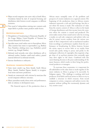 I   Major record companies now active only in South Africa.        African music exemplify some of the problems and
                                     Circulation limited by lack of reciprocal licensing and        prospects of creative industries in a regional context. The
                                     distribution deals between record companies in different       beginning of the production chain in African creative
                                     territories.                                                   industries represents a rich and vital heritage, but this is
3                                I   New trend of independents entering into contracts with         not where the money is made. The realization of value
                                     major labels to produce music products under licence.          from the creative content of Africa is often in the hands
Analysing the creative economy




                                                                                                    of foreign distributors such that income leaves the coun-
                                 Exhibition/delivery                                                tries where the content is created and produced. The
                                                                                                    artist makes money from sound-carrier sales by receiving
                                 I   Deregulation of broadcasting in Democratic Republic of
                                                                                                    a royalty on each sale; composers and authors (who can
                                     the Congo, Malawi, United Republic of Tanzania has
                                                                                                    also be artists) receive royalties from the various uses
                                     boosted demand for local music.
                                                                                                    made of their compositions such as mechanical royalties
                                 I   Specialist music retail outlets exist in francophone Africa;   from recordings or performance royalties from live per-
                                     other countries have music in supermarkets (e.g., Burkina      formance or broadcasting. In Africa, however, because
                                     Faso, Namibia), clothing stores (e.g., Zimbabwe), petrol       the artists expect to receive little or no royalty from
                                     stations (e.g., Senegal, Zambia).                              record sales partly owing to piracy and partly to the
                                 I   Informal retail networks exist where distributors sell to      inadequate collection of copyrights, they negotiate a big-
                                     informal vendors (hawkers, small retail outlets); pirated      ger share of an up-front payment that essentially signs
                                     material delivered via informal networks.                      away their rights to the music. Combined with this
                                 I   Internet distribution is embryonic.                            career-limiting decision is the poor understanding of the
                                                                                                    music business, which results in there being few profes-
                                 Audience reception/feedback
                                                                                                    sional producers or managers.
                                 I   Some music awards (e.g., Kora Awards, South African                   To overcome these constraints, it is important for
                                     Music Awards, Zambian Ngoma Awards) to recognize               all stakeholders in the value chain to work together if the
                                     local artists and music production.                            music industry in Africa is going to be successful. As
                                                                                                    Seligman argues, “The challenge is working with local
                                 I   Awards are controversial, with criticism by musicians that
                                                                                                    producers, local labels and local artists in Africa to try to
                                     record companies influence outcomes.
                                                                                                    establish a structure in which everyone, from record
                                 I   Music journalism mostly about artists and performances,        companies to artists, composers and authors receive due
                                     little on industry or development issues.                      payment without stifling this enormously dynamic and
                                        The financial aspects of this production chain in           very creative scene.”




94                               C R E AT I V E E C O N O M Y R E P O R T 2 0 1 0
 