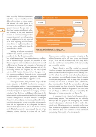 but it is a reality for many communities
                                                                                                                  Figure 4.2      The creative value chain
                                                               and offers a way to sustain local creative
                                                               skills and to artisans to earn a sustain-
                                                                                                                       SUPPLY                                                                                DEMAND
                                                               able income. Art crafts goods lie at
                                                               intersection of tourism, trade and devel-
                                                               opment. Moreover, they are often pro-                                             MAKING
                                                                                                                                                                                         EXHIBITION
                                                                                                                                                   (One-off
4                                                              duced and commercialized via the infor-                    CREATION
                                                                                                                           (Content           production, mass    DISSEMINATION          RECEPTION
                                                                                                                                                                    (Distribution,            (site of        PARTICIPATION
                                                               mal economy. If one uses traditional                       origination,            production,
                                                                                                                                                     tools/        wholesale, retail)   exchange of rights
Towards an evidence-based assessment of the creative economy




                                                                                                                          xxxx, ideas)                                                     to consume)
                                                               measures of economic activity (based on                                          infrastructure)

                                                               commercial outputs), art crafts activities
                                                               may be underreported or not reported
                                                                                                                                           ARCHIVING/PRESERVING
                                                               at all. Such reporting problems under-
                                                               mine efforts to implement policies to                                         EDUCATION/TRAINING                                          EDUCATION/CRITIQUE
                                                               support, protect and benefit from the
                                                               trade of crafts activities.                        Source: Burns Owens Partnership, Pratt, A.C., Taylor, C., 2006.
                                                                                                             A framework for the cultural sector: A report for UIS/UNESCO, Paris.
                                                                      Building an effective operational
                                                               model for the creative economy must
                                                               consider the fact that all existing models                                   Moreover, these activities may transpire primarily in the
                                                               have in-built assumptions. These assumptions are a combina-                  informal economy and/or rely on a vibrant not-for-profit
                                                               tion of abstract concepts, objectives and outcomes. At least                 sector. This is not only a North-South issue; many differ-
                                                               three assumptions merit special consideration: (i) the issue of              ences also exist between East and West, both internationally
                                                               public or private funding and legitimation of activities; (ii)               and even within regions.
                                                               the balance of formal and informal activities; and (iii) the                           Again, it should be noted that even the best-resourced
                                                               relationship between the for-profit and the not-for-profit                   Northern economies have struggled to develop and maintain
                                                               activities. Only recently, for example, have European coun-                  information frameworks that capture creative-industry activ-
                                                               tries begun to consider the for-profit creative economy and                  ity. This reflects the fact that most industrial classifications
                                                               its relationship to, and potential governance relationship                   and taxonomies were developed at times when the creative
                                                               with, the not-for-profit and State-supported sectors.                        economy was insignificant. Thus, in many cases, the creative
                                                                      Developed countries have pioneered analysis of the                        economy does not exist in statistical terms. Additionally,
                                                               creative industries in the 1990s based on their own experi-                      those countries of the North that have set about collecting
                                                               ences and empirical evidence. However, other modes of pro-                       such information have been surprised at the rate of change
                                                               duction and organization are emerging. This may imply an                         that they have seen, notably in the growth of the sector. This
                                                               eventual convergence of experiences in developing countries                      rate of change is unlikely to abate, as evidenced by the
                                                               with that of the developed world. Empirically, many of the                       digitization of creative production (see chapter 7).
                                                               most economically important firms are located in developed                              In summary, there is a limited set of measures of cre-
                                                               countries, and regulations have been developed according to                      ative-economy outputs. These measures were not originally
                                                               this pattern. Yet developing countries may take different tra-                   developed for the purpose of interrogating the creative
                                                               jectories in shaping their creative economies. A clear example                   industries; thus they are suboptimal. As will be further elab-
                                                               is the role and importance of art crafts goods, that are sel-                    orated in the followings sections, it is possible to fine-tune
                                                               dom classified or measured as part of the creative economy                       these measures as a pragmatic solution to the challenge at
                                                               in the North; however, they are commonly the core of an                          hand. However, there is no substitute for root and branch
                                                               emergent creative economy in regions of the South.                               restructuring if this task is to be done properly.




98                                                             C R E AT I V E E C O N O M Y R E P O R T 2 0 1 0
 