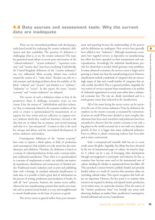4.6 Data sources and assessment tools: Why the current
data are inadequate


       There are two interrelated problems with developing a           ment and reporting because the understanding of the process
trade-based model for evaluating the creative industries: defi-        and the definitions are inadequate. New services have generally                          4
nitions and data availability. The question of definition is           been added as new “industries”. Although mainstream econo-




                                                                                                                                               Towards an evidence-based assessment of the creative economy
challenging: what is, or are, the creative industries? The topic       mists have regarded services as dependent on manufacturing,
has generated much debate in recent years and notions of the           less effort has been expended on their measurement and con-
“cultural industries”, “creative industries”, “experience econ-        ceptualization. Accordingly, the industrial classifications pro-
omy” and “creative class” have been circulating. Undoubtedly,          vide less detail than is needed, which generates some problems.
the United Kingdom definition of the “creative industries”             In many advanced economies, the services sector is larger and is
was very influential. More recently, debates have evolved              growing at a faster rate than the manufacturing sector. However,
around the notion of a “value chain”. Readers can refer to a           classifications include a multitude of categories that are increas-
rich semantic and ideological debate about the usability of the        ingly empty of data and a small number of categories that are
labels “cultural” and “creative” and whether it is “industry”,         only crudely described. This is a general problem. Arguably, the
“industries” or “sector”. In this report, the terms “creative          very notion of services separate from manufacture is an artefact
economy” and “creative industries” are adopted.                        of industrial organization in recent years rather than a substan-
       The essence of such a definition relates to that of the         tial economic fact. The two are clearly interrelated and to a
production chain. It challenges normative views on two                 much greater extent than indicated in the classifications.
counts. First, the notion of “individualism and elite exclusiv-                All of the issues facing the service sector can be repeat-
ity” that is commonly related to the romantic tradition of the         ed in the case of the creative industries. Thus, by definition, the
artist or creator is operationalized by measurement of, or             numbers on the creative economy as measured by convention-
support for, lone artists and not collectives or support serv-         al means are small. When more detailed or more complex clas-
ices (without which they could not function). Second is the            sifications have been used, researchers and politicians have been
idea that art or culture has an intrinsic and eternal meaning          astonished to discover that the creative economy is not only a
such that it is “pre-interpreted”. Counter to this is the need         big player in the world economy but is one with very dynamic
for critique and debate and the interrelated development of            growth. In fact, it is bigger that many traditional industries.
artists, audiences and markets.                                        Even so, efforts to obtain convincing evidence have been slow
        Contemporary definitions of the “creative economy”             and at times controversial.
have come to express a whole sphere, or field, of production                   Such a conceptual and scientific shift has yet to occur
(and consumption) that includes not only artists but also man-         evenly across the globe. Arguably, this debate has been obscured
ufacturers and exhibitors. Therefore, the definition is based on       by the rise of instrumental usages of culture. As noted in chap-
a concept of cultural production. In fact, such a concept under-       ter 3, culture can be a way of leveraging other development
pins traditional manufacture. Thus, when it is operationalized         through encouragement to participate and inclusion. In fact, as
as a measure of employment or trade, one includes raw materi-          countries have become more used to the instrumental uses of
als manufacture, distribution and construction of finished arti-       culture, funding for idealist or aspirational forms has fallen off.
cles. Traditional creative industries such as print and publishing     This provoked a tension between publicly funded and privately
share such a heritage. In standard industrial classifications or       funded culture as a result of concerns that monetary values are
trade data, it is possible to find a great deal of information on      overriding cultural values. This report recognizes that both val-
the process of writing, production and circulation of books. As        ues are important. However, the key point is to examine what
with all “new” processes, however, the creative sector suffers,        resources are required to develop and expand creative production
whereas for new manufacturing activities that entail a new mate-       (in its widest sense) in a particular situation. Thus, the notion of
rial, such as printed circuit boards, it is easy and straightforward   the “creative production chain” very broadly cuts across such
to extend classifications on the basis of process or goods.            distorting dualisms as market/State, production/consumption,
       The service sector in general suffers from poor measure-        formal/informal and services/manufacture.

                                                                                          C R E AT I V E E C O N O M Y R E P O R T 2 0 1 0    103
 