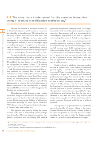 4.7 The case for a trade model for the creative industries
                                                               using a product classification methodology 7

                                                                      Thus far, the discussion of the creative industries and                                particularly relevant in the computing sector. For example,
4                                                              its definitions has focused on such measures as employment                                    one cannot include personal computer output in computer
                                                               and value added or size and structure. What has not been sys-                                 games since doing so would result in an overestimate of the
Towards an evidence-based assessment of the creative economy




                                                               tematically addressed is the question of trade flows. Trade                                   dedicated-games usage; however, it will result in a significant
                                                               presents a new level of difficulty, but it does make a useful                                 undercounting of the impact of the trade in computer games.
                                                               starting point. In a sector that is international, such a dimen-                                     One must add a caveat: in contradistinction to the
                                                               sion is important. Moreover, in terms of assessing the impact                                 normative approach of industrial or product classification,
                                                               on development (positive or negative), it is important to                                     the creative economy may have some overlapping (and hence,
                                                               know the balance of trade in creative-industry products.                                      in whole economy terms, double counting) elements with
                                                               Finally, the development of new intellectual property regimes                                 definitions that have different bases. This should not invali-
                                                               needs to be assessed against their potential impact on trade.                                 date the adoption of a definition on the basis of the “final
                                                                       An approach taken by some governments has been to                                     use” of goods or services; one must simply be careful with
                                                               use data specially collected on the trade in “invisibles” — that                              the use of elements of product classification to make sure
                                                               is, pure services where remuneration is for a service rendered.8                              that it is appropriate. A similar protocol is adopted in the
                                                               The problem is that these data are very poorly documented                                     case of satellite accounts.
                                                               and disaggregated in national accounts. (The technical                                               Finally, it should be added that what many regard as
                                                               aspects of the construction of taxonomies and the collection                                  the core of creative activity — the creation of intellectual
                                                               of trade data with particular reference to culture and the cre-                               property (rights) — is not directly measured for the simple
                                                               ative industries are discussed later in this chapter.)                                        reason that IPRs are increasingly disembedded from materi-
                                                               Furthermore, as business involving these activities may or may                                al products. In the past, IPRs were rolled up in the material
                                                               not rely upon a dual flow of earnings derived from physical                                   products, but increasingly these elements can be separated
                                                               product and intellectual property, remuneration for services                                  and, in fact, duplicated. A design can be used on a mug or a
                                                               rendered or product leased is very difficult to capture. Finally,                             tee shirt or a book, for example. Moreover, the system of
                                                               although useful in principle, the level of disaggregation of                                  collection of IPRs, royalties, is dependent upon a range of
                                                               statistics such as those of the Extended Balance of Payments                                  local particularities concerning collecting societies as well as
                                                               Services (EBOPS) classification is insufficient to produce the                                national ratification of relevant conventions. This system
                                                               definition and precision required.                                                            also depends on where an artist has registered his/her rights
                                                                       Thus, while there is little alternative to using a product                            and whether the artist’s income flows from that place and is
                                                               classification, doing so has its limitations. For example, it is                              identified as such. This may seem a very individual and
                                                               going to underreport the effort of the self-employed electron-                                unique circumstance, but one of the characteristics of the
                                                               ic artist, although it may capture the labour of self-employed                                creative economy is the extreme wealth that may be held in a
                                                               artisans better. Essentially, the central product classification                              few hands.9
                                                               (CPC) does not focus on the shapers or designers of compos-                                         It is important to recognize that there is a considerable
                                                               ite products (plays, music, writing, etc.).                                                   gap in the availability of statistics relating to the creative
                                                                     The approach taken starts by defining the creative                                      economy. The objective of the Creative Economy Reports is
                                                               industries on the basis of final products (artists’ paintings,                                to address this problem and take steps to solve it. Before
                                                               hand-blown glass). Moreover, marginal or composite cate-                                      describing the steps taken to collate the data presented in
                                                               gories are excluded to avoid over counting. This might be                                     chapter 5, it is useful to discuss why there is such a gap.

                                                               7
                                                                   This section builds upon the empirical research towards a methodological basis to measure the economic impact of the creative economy carried out by Prof. Andrew C. Pratt and
                                                                   his valuable inputs to this report.
                                                               8
                                                                   International Financial Services (2007).
                                                               9
                                                                   For further discussion of these issues, see Burns Owens Partnership et al. (2006) and Roodhouse (2000).


104                                                            C R E AT I V E E C O N O M Y R E P O R T 2 0 1 0
 