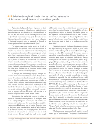 4.9 Methodological basis for a unified measure
of international trade of creative goods


       Against this background, chapter 5 presents in detail                                       additive; it is certain that most intellectual property transac-
the information that can be collated on the trade of creative                                      tions have been missed owing to non-availability of data.                                                     4
goods and services. It is important to caution end-users of                                        Copyright data depend on a locally functioning system for




                                                                                                                                                                                                Towards an evidence-based assessment of the creative economy
this data that they do not provide a final figure on the value                                     the regulation, collection and distribution of IPRs. However,
of global trade in creative industries goods due to the reasons                                    this system is not complete in the developed world and is
elaborated above. Nevertheless, they give a good indication                                        partial at best in many areas of the developing world. Hence,
of the overall trends, the order of magnitude of the trade in                                      the developing world is likely to be under-represented in
creative goods and services and major trade flows.                                                 these data.25
       Our approach was to use caution and err on the side of                                             Trade information is fundamentally measured through
under-definition and exclusion rather than over-inclusion of                                       the physical auditing of imports and exports of goods across
variables. The analysis does not estimate the value of categories                                  national borders. These goods are measured either by weight,
that are a mixture of creative and non-creative goods. In fact,                                    volume or value. The reporting of the services sector is
where there is uncertainty about the robustness of a category                                      carried out on a different basis. The most detailed data are
in reporting only creative industries, it is omitted. It is neces-                                 collected with respect to financial, trade-related foreign
sary to proceed on the basis of verifiable facts (not estimates)                                   exchange flows self-reported by central banks (but not disag-
obtained from official available national sources that are based                                   gregated by product). Knowledge of the trade in services in
on a sound methodology and figures that are reported to the                                        general and creative goods in particular provides evidence
United Nations by national sources. Therefore, the findings of                                     that these figures tell only a little of what is needed to inform
this report are at the lower end of valuations; without doubt,                                     policy-oriented analysis. For example, the weight or number
the actual figures will be considerably higher.                                                    of CDs traded is an inferior indicator for policymaking
        In principle, the methodology deployed is simple and                                       because it does not inform the value of intellectual property
additive. Trade statistics were broken down in their classifica-                                   associated with what is basically a small disc of plastic.
tion to the smallest unit of analysis (usually referred to using                                   Moreover, it is possible that one recording of a song could
four- or five-digit codes); then such units are included or                                        be exported (in a passenger’s suitcase) and then reproduced
excluded from a definitive list of creative industries. Clearly,                                   in a second country under local licence or distributed as an
some activities associated with creative production are not                                        MP3 file. No financial flows returning to the country of
classified or described in data sources or they are described                                      origin are either recorded or visible. Thus, the value of music
but carried out informally and have not actually been cap-                                         to international trade is difficult to ascertain. For some
tured in any data collected. These data will continue to be                                        products, the transfer of mass, volume and value can act as a
invisible and go uncounted in the present schema.                                                  proxy for value, but for most, it does not. Hence it is precisely
                                                                                                   because creative goods are worth more than their functional
       Recognizing that intellectual property is often an                                          value that the anomaly is so serious. For example, how can two
important element of creative products, an attempt is made                                         pieces of furniture — chairs, for instance — be fully account-
to find corresponding data. However, the only available data                                       ed for when both contain similar volumes of material and are
are on overall royalties, and they are collected using a differ-                                   therefore the same weight of goods, but one is an exclusive
ent taxonomy. Ideally, some way of relating these data could                                       “designer” chair which has considerable aesthetic and retail
be developed as the coverage of the work of WIPO increas-                                          value, and the other is a mass-produced office chair?
es. In addition, specific data on copyrights for the creative
industries are not available. As a consequence, data on intel-                                           The fundamental taxonomy of trade statistics is based
lectual property data and on physical trade are not simply                                         on the type of materials used. This presents those interested

25
     For example, the International Federation of the Phonographic Industry, an international trade body for music companies (http://www.ifpi.org), does not collect data in many countries,
     as reliable data are not available.


                                                                                                                             C R E AT I V E E C O N O M Y R E P O R T 2 0 1 0                  117
 