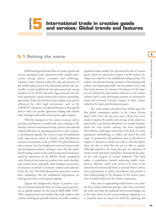 CHAPTER
                     5      International trade in creative goods
                            and services: Global trends and features




                                                                                                                                                         5
5.1 Setting the scene




                                                                                                                                   International trade in creative goods and ser vices: Global trends and features
       Global and regional trade flows of creative goods and    applied in major markets for international trade of creative
services encompass trade transactions with complex inter-       goods, which are examined in chapter 9 in the section cov-
actions among culture, economics and technology.                ering issues related to the multilateral trading system. The
Likewise, trade is framed within the rules and practices of     analysis can assist developing countries in formulating trade
the world trading system. This framework includes the uni-      policies and negotiating tariff cuts for market access with
versally accepted multilateral rules governing trade among      their trade partners. In summary, the purpose of this chap-
members of the WTO and other legal provisions for free          ter is to identify the main features inherent to each creative
trade agreements, custom unions and economic partnership        industry and to assist developing countries in assessing the
agreements. Trade rules for the creative industry may also be   actual and potential economic impact of their creative
influenced by other legal instruments, such as the              industries for trade and development gains.
UNESCO Convention on Cultural Diversity, at the regional               The trade analysis presented here builds upon the
level as well as by specific agreements dealing with cultural   first global comparative analysis in the Creative Economy
trade exchanges and intellectual property rights regimes.       Report 2008. Over the last two years, efforts have been
       With the emergence of the creative economy and its       made to improve the quality and coverage of the initial sta-
growing contribution to world trade, issues relating to the     tistical data, and factual information on market develop-
interface between international trade policies and national     ments for each creative industry has been expanded.
cultural objectives are gaining prominence in the econom-       Nevertheless, visible gaps remain due to the lack of a more
ic development agenda. The current round of multilateral        appropriate methodology to collect and report the wide
trade negotiations aimed at further trade liberalization        range of quantitative and qualitative data, as described in
remained inconclusive so far in 2010. The global financial      chapter 4. Attention is drawn not only to what the figures
and economic crisis has heightened tensions between trade       show, but also to what they are not yet able to capture.
and development policies, making it clear that the multi-       Although imperfect, the trade data give an indication of
lateral trading system needs careful reassessment bearing in    market trends and major trade flows, showing the key play-
mind the imperatives of the MDGs. Poorly coordinated            ers for each category of creative industries. This work
trade, financial and monetary policies have made develop-       makes a contribution towards improving market trans-
ing countries more vulnerable, often leading to protection-     parency. However, much more needs to be done at the
ist measures on behalf of domestic markets and industries       national and international levels to provide better tools to
hit by the crisis. The Doha Round was expected to redress       assist governments in policy formulation and provide a
these imbalances, but the multilateral negotiations are         clear understanding of the dynamics of the creative prod-
shifting away from a development agenda.                        ucts in world markets for the creative community.
       Against this background, chapter 5 presents a pic-              A key issue in approaching trade features is to exam-
ture of international trade flows of creative goods and serv-   ine how creative industries generate value from cross-bor-
ices in global markets for the period 2002-2008. UNC-           der trade and what the backward and forward linkages are
TAD complemented and enriched this trade analysis with          in the value chain of each creative-industry subgroup so as
evidence showing the possible variation of tariffs escalation   to properly assess its impact for both the exporting and

                                                                                C R E AT I V E E C O N O M Y R E P O R T 2 0 1 0   125
 