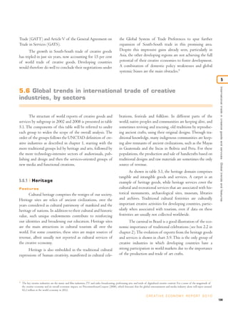 Trade (GATT) and Article V of the General Agreement on                                           the Global System of Trade Preferences to spur further
Trade in Services (GATS).                                                                        expansion of South-South trade in this promising area.
       The growth in South-South trade of creative goods                                         Despite this impressive gains already seen, particularly in
has tripled in just six years, now accounting for 15 per cent                                    Asia, the other developing regions are not achieving the full
of world trade of creative goods. Developing countries                                           potential of their creative economies to foster development.
would therefore do well to conclude their negotiations under                                     A combination of domestic policy weaknesses and global
                                                                                                 systemic biases are the main obstacles.5

                                                                                                                                                                                                                   5




                                                                                                                                                                                             International trade in creative goods and ser vices: Global trends and features
5.6 Global trends in international trade of creative
industries, by sectors


       The structure of world exports of creative goods and                                     brations, festivals and folklore. In different parts of the
services by subgroup in 2002 and 2008 is presented in table                                     world, native peoples and communities are keeping alive, and
5.1. The components of this table will be referred to under                                     sometimes reviving and rescuing, old traditions by reproduc-
each group to widen the scope of the overall analysis. The                                      ing ancient crafts, using their original designs. Through tra-
order of the groups follows the UNCTAD definition of cre-                                       ditional knowledge, many indigenous communities are keep-
ative industries as described in chapter 1, starting with the                                   ing alive remnants of ancient civilizations, such as the Mayas
more traditional groups led by heritage and arts, followed by                                   in Guatemala and the Incas in Bolivia and Peru. For these
the more technology-intensive sectors of audiovisuals, pub-                                     populations, the production and sale of handicrafts based on
lishing and design and then the services-oriented groups of                                     traditional designs and raw materials are sometimes the only
new media and functional creations.                                                             source of revenue.
                                                                                                        As shown in table 5.1, the heritage domain comprises
                                                                                                tangible and intangible goods and services. A carpet is an
5.6.1        Heritage                                                                           example of heritage goods, while heritage services cover the
Features                                                                                        cultural and recreational services that are associated with his-
      Cultural heritage comprises the vestiges of our society.                                  torical monuments, archaeological sites, museum, libraries
Heritage sites are relics of ancient civilizations, over the                                    and archives. Traditional cultural festivities are culturally
years considered as cultural patrimony of mankind and the                                       important creative activities for developing countries, partic-
heritage of nations. In addition to their cultural and historic                                 ularly when associated with tourism, even if data on these
value, such unique endowments contribute to reinforcing                                         festivities are usually not collected worldwide.
our identities and broadening our education. Heritage sites                                            The carnival in Brazil is a good illustration of the eco-
are the main attractions in cultural tourism all over the                                       nomic importance of traditional celebrations (see box 2.2 in
world. For some countries, these sites are major sources of                                     chapter 2). The evolution of exports from the heritage goods
revenue, albeit usually not reported as cultural services of                                    and services is shown in chart 5.9. This is the only group of
the creative economy.                                                                           creative industries in which developing countries have a
      Heritage is also embedded in the traditional cultural                                     strong participation in world markets due to the importance
expressions of human creativity, manifested in cultural cele-                                   of the production and trade of art crafts.




5
    The key creative industries are the music and film industries, TV and radio broadcasting, performing arts, and trade of digitalized creative content. For a sense of the magnitude of
    the creative economy and its overall economic impact, see PricewaterhouseCoopers (2008), which forecasts that the global entertainment and media industry alone will inject around
    $2.2 trillion in the world economy in 2012.

                                                                                                                          C R E AT I V E E C O N O M Y R E P O R T 2 0 1 0
                                                                                                                                                                                            139
 