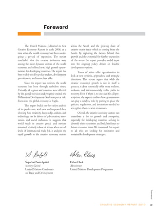 Foreword


       The United Nations published its first         across the South and the growing share of
Creative Economy Report in early 2008, at a           creative sector trade which is coming from the
time when the world economy had been under-           South. By exploring the factors behind this
going a period of expansion. The report               growth and the potential for further expansion
concluded that the creative industries were           of the sector the report provides useful input
among the most dynamic sectors of the world           into the ongoing policy debate on feasible
economy and offered new, high growth oppor-           development options.
tunities for developing countries. The report has            Times of crisis offer opportunities to
been widely used by policy makers, development        look at new options, approaches, and strategic
practitioners, and researchers alike.                 directions. This report argues that while the
       Since the report was written, the world        creative economy’s growth is not in itself a
economy has been through turbulent times.             panacea, it does potentially offer more resilient,
Virtually all regions and countries were affected     inclusive, and environmentally viable paths to
by the global recession and progress towards the      recovery. Even if there is no one-size-fits-all pre-
Millennium Development Goals was put at risk.         scription, the report outlines how governments
Even now, the global economy is fragile.              can play a catalytic role by putting in place the
       This report builds on the earlier analysis     policies, regulations, and institutions needed to
of its predecessor, with new and improved data,       strengthen their creative economies.
showing how creativity, knowledge, culture, and              Overall, the creative economy sectors can
technology can be drivers of job creation, inno-      contribute a lot to growth and prosperity,
vation, and social inclusion. It suggests that        especially for developing countries seeking to
world trade in creative goods and services            diversify their economies and build resilience to
remained relatively robust at a time when overall     future economic crisis. We commend this report
levels of international trade fell. It analyzes the   to all who are looking for innovative and
rapid growth in the creative economy sectors          sustainable development strategies.




       Supachai Panitchpakdi                          Helen Clark
       Secretary-General                              Administrator
       United Nations Conference                      United Nations Development Programme
       on Trade and Development
                                                                                                                                        Foreword




                                                                                     C R E AT I V E E C O N O M Y R E P O R T 2 0 1 0   xv
 