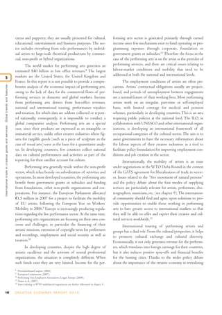 circus and puppetry; they are usually presented for cultural,                                forming arts sector is generated primarily through earned
                                                                                  educational, entertainment and business purposes. The sec-                                   income since few mechanisms exist to fund operating or pro-
                                                                                  tor includes everything from solo performances by individ-                                   gramming expenses through corporate, foundation or
                                                                                  ual artists to large-scale theatrical productions by commer-                                 government grants or subsidies.11 Therefore the focus in the
                                                                                  cial, non-profit or hybrid organizations.                                                    case of the performing arts is on the artist as the provider of
                                                                                         The world market for performing arts generates an                                     performing services, and there are critical issues relating to
                                                                                  estimated $40 billion in box office revenues.8 The largest                                   labour-market conditions and mobility that need to be
                                                                                  markets are the United States, the United Kingdom and                                        addressed at both the national and international levels.
5
                                                                                  France. In this report it is not possible to provide a compre-                                       The employment conditions of artists are often pre-
International trade in creative goods and ser vices: Global trends and features




                                                                                  hensive analysis of the economic impact of performing arts,                                  carious. Artists’ contractual obligations usually are project-
                                                                                  owing to the lack of data for the commercial flows of per-                                   based, and periods of unemployment between engagements
                                                                                  forming services in domestic and global markets. Income                                      are a normal feature of their working lives. Most performing
                                                                                  from performing arts derives from box-office revenues,                                       artists work on an irregular, part-time or self-employed
                                                                                  national and international touring, performance royalties                                    basis, with limited coverage for medical and pension
                                                                                  and taxation, for which data are seldom collected or report-                                 schemes, particularly in developing countries. This is an area
                                                                                  ed nationally; consequently, it is impossible to conduct a                                   requiring public policies at the national level. The ILO, in
                                                                                  global comparative analysis. Performing arts are a special                                   collaboration with UNESCO and other international organ-
                                                                                  case, since their products are expressed as an intangible or                                 izations, is developing an international framework of all
                                                                                  immaterial service, unlike other creative industries where fig-                              occupational categories of the cultural sector. The aim is to
                                                                                  ures for tangible goods (such as a piece of sculpture in the                                 assist governments to have the necessary information about
                                                                                  case of visual arts) serve as the basis for a quantitative analy-                            the labour aspects of their creative industries as a tool to
                                                                                  sis. In developing countries, few countries collect national                                 facilitate policy formulation for improving employment con-
                                                                                  data on cultural performances and activities as part of the                                  ditions and job creation in the sector.
                                                                                  reporting for their satellite account for culture.                                                  Internationally, the mobility of artists is an issue
                                                                                         Performing arts generally reside within the non-profit                                under negotiations at the WTO Doha Round in the context
                                                                                  sector, which relies heavily on subsidization of activities and                              of the GATS agreement for liberalization of trade in servic-
                                                                                  operations. In most developed countries, the performing arts                                 es. Issues related to the “free movement of natural persons”
                                                                                  benefit from government grants or subsidies and funding                                      and the policy debate about the four modes of supplying
                                                                                  from foundations, other non-profit organizations and cor-                                    services are particularly relevant for artists, performers, cho-
                                                                                  porations. For instance, the European Parliament allocated                                   reographers, musicians, etc. (see chapter 9). The internation-
                                                                                  €1.5 million in 2007 for a project to facilitate the mobility                                al community should find and agree upon solutions to pro-
                                                                                  of EU artists, following the European Year on Workers’                                       vide opportunities to enable those working in performing
                                                                                  Mobility in 2006.9 Europe is increasingly producing regula-                                  arts to have greater access to international markets so that
                                                                                  tions regarding the live performance sector. At the same time,                               they will be able to offer and export their creative and cul-
                                                                                  performing arts organizations are focusing on their own con-                                 tural services worldwide.12
                                                                                  cerns and challenges, in particular the financing of their                                         International touring of performing artists and
                                                                                  artistic missions, extension of copyright term for performers                                groups has a dual role. From the cultural perspective, it helps
                                                                                  and recordings, employment and social security as well as                                    to promote cultural exchange and cultural diversity.
                                                                                  taxation.10                                                                                  Economically, it not only generates revenue for the perform-
                                                                                         In developing countries, despite the high degree of                                   ers, which translates into foreign earnings for their countries,
                                                                                  artistic excellence and the activism of several professional                                 but it also induces positive spin-offs and financial benefits
                                                                                  organizations, the situation is completely different. When                                   for the hosting cities. Thanks to the wider policy debate
                                                                                  such funds exist they are very limited. Income for the per-                                  about the importance of the creative economy in revitalizing
                                                                                  8
                                                                                       PricewaterhouseCoopers (2005).
                                                                                  9
                                                                                       European Commission (2007).
                                                                                  10
                                                                                       Performing Arts Employers Associations League Europe (2008).
                                                                                  11
                                                                                       Nurse et al. (2007).
                                                                                  12
                                                                                       Issues relating to WTO multilateral negotiations are further elaborated in chapter 9.

142                                                                               C R E AT I V E E C O N O M Y R E P O R T 2 0 1 0
 