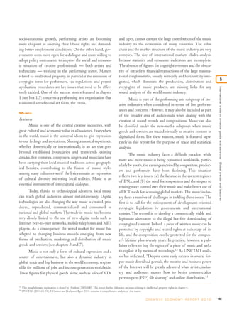 socio-economic growth, performing artists are becoming                                             and tapes, cannot capture the huge contribution of the music
more eloquent in asserting their labour rights and demand-                                         industry to the economies of many countries. The value
ing better employment conditions. On the other hand, gov-                                          chain and the market structure of the music industry are very
ernments seem more open for a dialogue and more willing to                                         complex. The size of international markets eludes analysis
adopt policy instruments to improve the social and econom-                                         because statistics and economic indicators are incomplete.
ic situation of creative professionals — both artists and                                          The absence of figures for copyright revenues and the obscu-
technicians — working in the performing sector. Matters                                            rity of intra-firm financial transactions of the large transna-
related to intellectual property, in particular the extension of                                   tional conglomerates, usually vertically and horizontally inte-
copyright term for performers, tax regulations and permit                                          grated, which dominate the production, distribution and                                            5
application procedures are key issues that need to be effec-                                       copyrights of music products, are missing links for any




                                                                                                                                                                                International trade in creative goods and ser vices: Global trends and features
tively tackled. One of the success stories featured in chapter                                     sound analysis of the world music industry.
1 (see box 1.5) concerns a performing arts organization that                                              Music is part of the performing arts subgroup of cre-
reinvented a traditional art form, the circus.                                                     ative industries when considered in terms of live perform-
                                                                                                   ances and concerts. However, it may also be included as part
Music
                                                                                                   of the broader area of audiovisuals when dealing with the
Features                                                                                           creation of sound records and compositions. Music can also
       Music is one of the central creative industries, with                                       be classified under the new-media subgroup when music
great cultural and economic value in all societies. Everywhere                                     goods and services are traded virtually as creative content in
in the world, music is the universal idiom to give expression                                      digitalized form. For these reasons, music is featured sepa-
to our feelings and aspirations. Sharing a musical experience,                                     rately in this report for the purpose of trade and statistical
whether domestically or internationally, is an act that goes                                       analysis.
beyond established boundaries and transcends existing
                                                                                                           The music industry faces a difficult paradox: while
divides. For centuries, composers, singers and musicians have
                                                                                                   more and more music is being consumed worldwide, partic-
been carrying their local musical traditions across geograph-
                                                                                                   ularly by youth, the earnings received by songwriters, produc-
ical borders, contributing to the fusion of music styles
                                                                                                   ers and performers have been declining. This situation
among many cultures even if the lyrics remain an expression
                                                                                                   reflects two key issues: (a) the lacunae in the current regimes
of cultural diversity mirroring local realities. Music is an
                                                                                                   of IPRs, and (b) the need for songwriters and the singers to
essential instrument of intercultural dialogue.
                                                                                                   retain greater control over their music and make better use of
      Today, thanks to technological advances, local music                                         all ICT tools for accessing global markets. The music indus-
can reach global audiences almost instantaneously. Digital                                         try faces a number of challenges in tackling these issues. The
technologies are also changing the way music is created, pro-                                      first is to call for the enforcement of development-oriented
duced, reproduced, commercialized and consumed in                                                  copyright legislation by governments and international
national and global markets. The trade in music has become                                         treaties. The second is to develop a commercially viable and
very closely linked to the use of new digital tools such as                                        legitimate alternative to the illegal but free downloading of
Internet peer-to-peer networks, mobile telephones and MP3                                          copyrighted content. Indeed, a piece of written music can be
players. As a consequence, the world market for music has                                          protected by copyright and related rights at each stage of its
adapted to changing business models emerging from new                                              life, and the composition can be protected for the compos-
forms of production, marketing and distribution of music                                           er’s lifetime plus seventy years. In practice, however, a pub-
goods and services (see chapters 3 and 7).                                                         lisher offers to buy the rights of a piece of music and seeks
       Music is not only a form of cultural expression and a                                       to exploit it by means of recordings.13 As UNCTAD analy-
source of entertainment, but also a dynamic industry in                                            sis has indicated, “Despite some early success in several for-
global trade and big business in the world economy, respon-                                        pay music download portals, the creative and business power
sible for millions of jobs and income-generation worldwide.                                        of the Internet will be greatly advanced when artists, indus-
Trade figures for physical goods alone, such as sales of CDs                                       try and audiences master how to better commercialize
                                                                                                   peer-to-peer (P2P) file sharing” and online distribution.14

13
     This straightforward explanation is shared by Howkins (2001:100). This report further elaborates on issues relating to intellectual property rights in chapter 6.
14
     UNCTAD (2004:61-94), E-Commerce and Development Report 2004, contains a comprehensive analysis of this matter.

                                                                                                                            C R E AT I V E E C O N O M Y R E P O R T 2 0 1 0   143
 