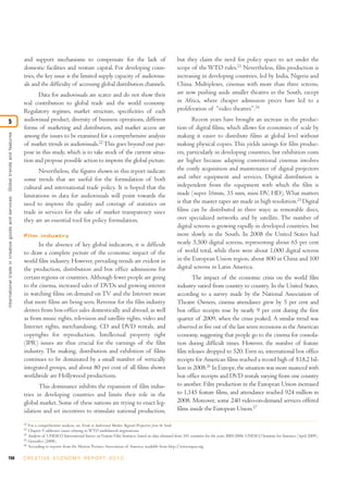 and support mechanisms to compensate for the lack of                                             but they claim the need for policy space to act under the
                                                                                  domestic facilities and venture capital. For developing coun-                                    scope of the WTO rules.23 Nevertheless, film production is
                                                                                  tries, the key issue is the limited supply capacity of audiovisu-                                increasing in developing countries, led by India, Nigeria and
                                                                                  als and the difficulty of accessing global distribution channels.                                China. Multiplexes, cinemas with more than three screens,
                                                                                         Data for audiovisuals are scarce and do not show their                                    are now pushing aside smaller theatres in the South, except
                                                                                  real contribution to global trade and the world economy.                                         in Africa, where cheaper admission prices have led to a
                                                                                  Regulatory regimes, market structure, specificities of each                                      proliferation of “video theatres”.24

5                                                                                 audiovisual product, diversity of business operations, different                                        Recent years have brought an increase in the produc-
                                                                                  forms of marketing and distribution, and market access are                                       tion of digital films, which allows for economies of scale by
International trade in creative goods and ser vices: Global trends and features




                                                                                  among the issues to be examined for a comprehensive analysis                                     making it easier to distribute films at global level without
                                                                                  of market trends in audiovisuals.22 This goes beyond our pur-                                    making physical copies. This yields savings for film produc-
                                                                                  pose in this study, which is to take stock of the current situa-                                 ers, particularly in developing countries, but exhibition costs
                                                                                  tion and propose possible action to improve the global picture.                                  are higher because adapting conventional cinemas involves
                                                                                         Nevertheless, the figures shown in this report indicate                                   the costly acquisition and maintenance of digital projectors
                                                                                  some trends that are useful for the formulation of both                                          and other equipment and services. Digital distribution is
                                                                                  cultural and international trade policy. It is hoped that the                                    independent from the equipment with which the film is
                                                                                  limitations in data for audiovisuals will point towards the                                      made (super 16mm, 35 mm, mini DV, HD). What matters
                                                                                  need to improve the quality and coverage of statistics on                                        is that the master tapes are made in high resolution.25 Digital
                                                                                  trade in services for the sake of market transparency since                                      films can be distributed in three ways: as removable discs,
                                                                                  they are an essential tool for policy formulation.                                               over specialized networks and by satellite. The number of
                                                                                                                                                                                   digital screens is growing rapidly in developed countries, but
                                                                                  Film industry                                                                                    more slowly in the South. In 2008 the United States had
                                                                                         In the absence of key global indicators, it is difficult                                  nearly 5,500 digital screens, representing about 65 per cent
                                                                                  to draw a complete picture of the economic impact of the                                         of world total, while there were about 1,000 digital screens
                                                                                  world film industry. However, prevailing trends are evident in                                   in the European Union region, about 800 in China and 100
                                                                                  the production, distribution and box office admissions for                                       digital screens in Latin America.
                                                                                  certain regions or countries. Although fewer people are going                                           The impact of the economic crisis on the world film
                                                                                  to the cinema, increased sales of DVDs and growing interest                                      industry varied from country to country. In the United States,
                                                                                  in watching films on demand on TV and the Internet mean                                          according to a survey made by the National Association of
                                                                                  that more films are being seen. Revenue for the film industry                                    Theatre Owners, cinema attendance grew by 5 per cent and
                                                                                  derives from box-office sales domestically and abroad, as well                                   box office receipts rose by nearly 9 per cent during the first
                                                                                  as from music rights, television and satellite rights, video and                                 quarter of 2009, when the crisis peaked. A similar trend was
                                                                                  Internet rights, merchandising, CD and DVD rentals, and                                          observed in five out of the last seven recessions in the American
                                                                                  copyrights for reproduction. Intellectual property right                                         economy, suggesting that people go to the cinema for consola-
                                                                                  (IPR) issues are thus crucial for the earnings of the film                                       tion during difficult times. However, the number of feature
                                                                                  industry. The making, distribution and exhibition of films                                       film releases dropped to 520. Even so, international box office
                                                                                  continues to be dominated by a small number of vertically                                        receipts for American films reached a record high of $18.2 bil-
                                                                                  integrated groups, and about 80 per cent of all films shown                                      lion in 2008.26 In Europe, the situation was more nuanced with
                                                                                  worldwide are Hollywood productions.                                                             box office receipts and DVD rentals varying from one country
                                                                                         This dominance inhibits the expansion of film indus-                                      to another. Film production in the European Union increased
                                                                                  tries in developing countries and limits their role in the                                       to 1,145 feature films, and attendance reached 924 million in
                                                                                  global market. Some of these nations are trying to enact leg-                                    2008. Moreover, some 240 video-on-demand services offered
                                                                                  islation and set incentives to stimulate national production,                                    films inside the European Union.27

                                                                                  22
                                                                                       For a comprehensive analysis, see Trends in Audiovisual Markets: Regional Perspectives from the South.
                                                                                  23
                                                                                       Chapter 9 addresses issues relating to WTO multilateral negotiations.
                                                                                  24
                                                                                       Analysis of UNESCO International Survey on Feature Film Statistics, based on data obtained from 101 countries for the years 2005-2006. UNESCO Institute for Statistics (April 2009).
                                                                                  25
                                                                                       González (2008).
                                                                                  26
                                                                                       According to reports from the Motion Pictures Association of America, available from http://www.mpaa.org.

150                                                                               C R E AT I V E E C O N O M Y R E P O R T 2 0 1 0
 