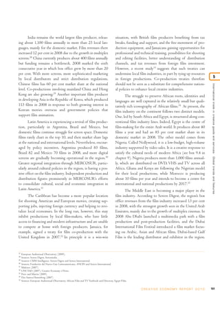 India remains the world largest film producer, releas-                               situation, with British film producers benefiting from tax
ing about 1,100 films annually in more than 25 local lan-                                   breaks, funding and support, and the free movement of pro-
guages, mainly for the domestic market. Film revenues there                                 duction equipment, and Jamaicans gaining opportunities for
increased 12 per cent in 2008 due to the growth in multiplex                                professional and technical training, possibilities for shooting
screens.28 China currently produces about 400 films annually                                and editing facilities, better understanding of distribution
but funding remains a bottleneck. 2008 marked the sixth                                     channels, and tax revenues from foreign film investment.
consecutive year in which box office grew by more than 20                                   However, a recent study33 suggests that such treaties can
per cent. With more screens, more sophisticated marketing                                   undermine local film industries, in part by tying up resources
by local distributors and strict distribution regulations,                                  in foreign productions. Co-production treaties therefore                                    5
Chinese films has 60 per cent market share at the national                                  should not be seen as a substitute for comprehensive nation-




                                                                                                                                                                  International trade in creative goods and ser vices: Global trends and features
level. Co-productions involving mainland China and Hong                                     al policies to enhance local creative industries.
Kong are also growing.29 Another important film producer                                           The struggle to preserve African roots, identities and
in developing Asia is the Republic of Korea, which produced                                 languages are well captured in the relatively small but quali-
113 films in 2008 in response to both growing interest in                                   tatively rich iconography of African films.34 At present, the
Korean movies overseas and government policies that                                         film industry on the continent follows two distinct models.
support film animation.                                                                     One, led by South Africa and Egypt, is structured along con-
        Latin America is experiencing a revival of film produc-                             ventional film industry lines. Indeed, Egypt is the centre of
tion, particularly in Argentina, Brazil and Mexico, but                                     film-making for the entire Arab world. It produces about 40
domestic films continue struggle for screen space. Domestic                                 films a year and had an 85 per cent market share in its
films rarely chart in the top 10, and their market share lags                               domestic market in 2008. The other model comes from
at the national and international levels. Nevertheless, encour-                             Nigeria. Called Nollywood, it is a low-budget, high-volume
aged by policy incentives, Argentina produced 85 films,                                     industry supported by video sales. It is a creative response to
Brazil 82 and Mexico 70 films in 2008, and more digital                                     satisfy the cultural needs of modern Africa (see box 9.4 in
screens are gradually becoming operational in the region.30                                 chapter 9). Nigeria produces more than 1,000 films annual-
Greater regional integration through MERCOSUR, partic-                                      ly, which are distributed on DVD, VHS and TV across all
ularly around cultural policies in the region, is having a pos-                             Africa. Ghana and Kenya are following the Nigerian model
itive effect on the film industry. Independent production and                               for their local productions, while Morocco is producing
distribution figures prominently in MERCOSUR’s efforts                                      about 10 films per year and intends to become a centre for
to consolidate cultural, social and economic integration in                                 international and national productions by 2017.35
Latin America.31                                                                                   The Middle East is becoming a major player in the
       The Caribbean has become a more popular location                                     film industry. According to Screen Digest, the region’s box
for shooting American and European movies, creating sup-                                    office revenues from the film industry increased 13 per cent
porting jobs, injecting foreign currency and helping to revi-                               in 2008, with the strongest growth seen in the United Arab
talize local economies. In the long run, however, this may                                  Emirates, mainly due to the growth of multiplex cinemas. In
inhibit productions by local film-makers, who have little                                   2008 Abu Dhabi launched a multimedia park with a film
access to financing and modern infrastructure and are unable                                production and post-production facilities, and the Dubai
to compete at home with foreign producers. Jamaica, for                                     International Film Festival introduced a film market focus-
example, signed a treaty for film co-production with the                                    ing on Arabic, Asian and African films. Dubai-based Gulf
United Kingdom in 2007.32 In principle it is a win-win                                      Film is the leading distributor and exhibitor in the region.


27
     European Audiovisual Observatory (2009).
28
     Sources: Screen Digest, Screenindia.
29
     Sources: CMM Intelligence, Screen Digest and Screen International.
30
     Sources: Fundación del Nuevo Cine Latinoamericano, ANCIN and Screen International.
31
     Maleiros (2007).
32
     UNCTAD (2007). Creative Economy e-News.
33
     Price and Martin (2009).
34
     Dos Santos-Duisenberg (2007)
35
     Sources: European Audiovisual Observatory, African Film and TV Yearbook and Directory, Egypt Film.


                                                                                                              C R E AT I V E E C O N O M Y R E P O R T 2 0 1 0   151
 