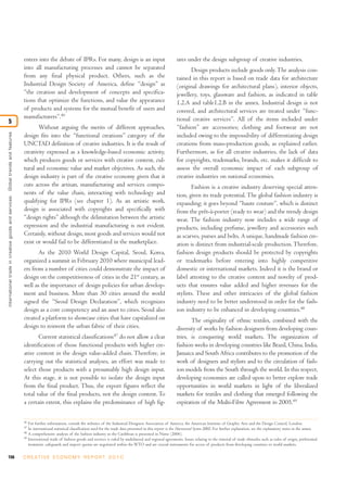 enters into the debate of IPRs. For many, design is an input                                         ures under the design subgroup of creative industries.
                                                                                  into all manufacturing processes and cannot be separated                                                    Design products include goods only. The analysis con-
                                                                                  from any final physical product. Others, such as the                                                 tained in this report is based on trade data for architecture
                                                                                  Industrial Design Society of America, define “design” as                                             (original drawings for architectural plans), interior objects,
                                                                                  “the creation and development of concepts and specifica-                                             jewellery, toys, glassware and fashion, as indicated in table
                                                                                  tions that optimize the functions, and value the appearance                                          1.2.A and table1.2.B in the annex. Industrial design is not
                                                                                  of products and systems for the mutual benefit of users and                                          covered, and architectural services are treated under “func-
                                                                                  manufacturers”.46                                                                                    tional creative services”. All of the items included under
5
                                                                                         Without arguing the merits of different approaches,                                           “fashion” are accessories; clothing and footwear are not
International trade in creative goods and ser vices: Global trends and features




                                                                                  design fits into the “functional creations” category of the                                          included owing to the impossibility of differentiating design
                                                                                  UNCTAD definition of creative industries. It is the result of                                        creations from mass-production goods, as explained earlier.
                                                                                  creativity expressed as a knowledge-based economic activity,                                         Furthermore, as for all creative industries, the lack of data
                                                                                  which produces goods or services with creative content, cul-                                         for copyrights, trademarks, brands, etc. makes it difficult to
                                                                                  tural and economic value and market objectives. As such, the                                         assess the overall economic impact of each subgroup of
                                                                                  design industry is part of the creative economy given that it                                        creative industries on national economies.
                                                                                  cuts across the artisan, manufacturing and services compo-                                                  Fashion is a creative industry deserving special atten-
                                                                                  nents of the value chain, interacting with technology and                                            tion, given its trade potential. The global fashion industry is
                                                                                  qualifying for IPRs (see chapter 1). As an artistic work,                                            expanding; it goes beyond “haute couture”, which is distinct
                                                                                  design is associated with copyrights and specifically with                                           from the prêt-à-porter (ready to wear) and the trendy design
                                                                                  “design rights” although the delimitation between the artistic                                       wear. The fashion industry now includes a wide range of
                                                                                  expression and the industrial manufacturing is not evident.                                          products, including perfume, jewellery and accessories such
                                                                                  Certainly, without design, most goods and services would not                                         as scarves, purses and belts. A unique, handmade fashion cre-
                                                                                  exist or would fail to be differentiated in the marketplace.                                         ation is distinct from industrial-scale production. Therefore,
                                                                                         As the 2010 World Design Capital, Seoul, Korea,                                               fashion design products should be protected by copyrights
                                                                                  organized a summit in February 2010 where municipal lead-                                            or trademarks before entering into highly competitive
                                                                                  ers from a number of cities could demonstrate the impact of                                          domestic or international markets. Indeed it is the brand or
                                                                                  design on the competitiveness of cities in the 21st century, as                                      label attesting to the creative content and novelty of prod-
                                                                                  well as the importance of design policies for urban develop-                                         ucts that ensures value added and higher revenues for the
                                                                                  ment and business. More than 30 cities around the world                                              stylists. These and other intricacies of the global fashion
                                                                                  signed the “Seoul Design Declaration”, which recognizes                                              industry need to be better understood in order for the fash-
                                                                                  design as a core competency and an asset to cities. Seoul also                                       ion industry to be enhanced in developing countries.48
                                                                                  created a platform to showcase cities that have capitalized on                                              The originality of ethnic textiles, combined with the
                                                                                  design to reinvent the urban fabric of their cities.                                                 diversity of works by fashion designers from developing coun-
                                                                                         Current statistical classifications47 do not allow a clear                                    tries, is conquering world markets. The organization of
                                                                                  identification of those functional products with higher cre-                                         fashion weeks in developing countries like Brazil, China, India,
                                                                                  ative content in the design value-added chain. Therefore, in                                         Jamaica and South Africa contributes to the promotion of the
                                                                                  carrying out the statistical analyses, an effort was made to                                         work of designers and stylists and to the circulation of fash-
                                                                                  select those products with a presumably high design input.                                           ion models from the South through the world. In this respect,
                                                                                  At this stage, it is not possible to isolate the design input                                        developing economies are called upon to better explore trade
                                                                                  from the final product. Thus, the export figures reflect the                                         opportunities in world markets in light of the liberalized
                                                                                  total value of the final products, not the design content. To                                        markets for textiles and clothing that emerged following the
                                                                                  a certain extent, this explains the predominance of high fig-                                        expiration of the Multi-Fibre Agreement in 2005.49

                                                                                  46
                                                                                       For further information, consult the websites of the Industrial Designers Association of America, the American Institute of Graphic Arts and the Design Council, London.
                                                                                  47
                                                                                       he international statistical classification used for the trade data presented in this report is the Harmonized System 2002. For further explanation, see the explanatory notes in the annex.
                                                                                  48
                                                                                       A comprehensive analysis of the fashion industry in the Caribbean is presented in Nurse (2006).
                                                                                  49
                                                                                       International trade of fashion goods and services is ruled by multilateral and regional agreements. Issues relating to the removal of trade obstacles such as rules of origin, preferential
                                                                                       treatment, safeguards and import quotas are negotiated within the WTO and are crucial instruments for access of products from developing countries to world markets.

156                                                                               C R E AT I V E E C O N O M Y R E P O R T 2 0 1 0
 