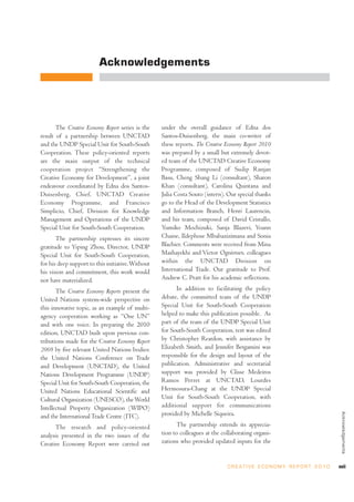 Acknowledgements




       The Creative Economy Report series is the   under the overall guidance of Edna dos
result of a partnership between UNCTAD             Santos-Duisenberg, the main co-writer of
and the UNDP Special Unit for South-South          these reports. The Creative Economy Report 2010
Cooperation. These policy-oriented reports         was prepared by a small but extremely devot-
are the main output of the technical               ed team of the UNCTAD Creative Economy
cooperation project “Strengthening the             Programme, composed of Sudip Ranjan
Creative Economy for Development”, a joint         Basu, Cheng Shang Li (consultant), Sharon
endeavour coordinated by Edna dos Santos-          Khan (consultant), Carolina Quintana and
Duisenberg, Chief, UNCTAD Creative                 Julia Costa Souto (intern). Our special thanks
Economy Programme, and Francisco                   go to the Head of the Development Statistics
Simplicio, Chief, Division for Knowledge           and Information Branch, Henri Laurencin,
Management and Operations of the UNDP              and his team, composed of David Cristallo,
Special Unit for South-South Cooperation.          Yumiko Mochizuki, Sanja Blazevi, Yoann
       The partnership expresses its sincere       Chaine, Ildephose Mbabazizimana and Sonia
gratitude to Yiping Zhou, Director, UNDP           Blachier. Comments were received from Mina
Special Unit for South-South Cooperation,          Mashayekhi and Victor Ognivtsev, colleagues
for his deep support to this initiative. Without   within the UNCTAD Division on
his vision and commitment, this work would         International Trade. Our gratitude to Prof.
not have materialized.                             Andrew C. Pratt for his academic reflections.

       The Creative Economy Reports present the          In addition to facilitating the policy
United Nations system-wide perspective on          debate, the committed team of the UNDP
this innovative topic, as an example of multi-     Special Unit for South-South Cooperation
agency cooperation working as “One UN”             helped to make this publication possible. As
and with one voice. In preparing the 2010          part of the team of the UNDP Special Unit
edition, UNCTAD built upon previous con-           for South-South Cooperation, text was edited
tributions made for the Creative Economy Report    by Christopher Reardon, with assistance by
2008 by five relevant United Nations bodies:       Elizabeth Smith, and Jennifer Bergamini was
the United Nations Conference on Trade             responsible for the design and layout of the
and Development (UNCTAD), the United               publication. Administrative and secretarial
Nations Development Programme (UNDP)               support was provided by Clisse Medeiros
Special Unit for South-South Cooperation, the      Ramos Perret at UNCTAD, Lourdes
United Nations Educational Scientific and          Hermosura-Chang at the UNDP Special
Cultural Organization (UNESCO), the World          Unit for South-South Cooperation, with
Intellectual Property Organization (WIPO)          additional support for communications
                                                   provided by Michelle Siqueira.
                                                                                                                                   Acknowledgements




and the International Trade Centre (ITC).
      The research and policy-oriented                   The partnership extends its apprecia-
analysis presented in the two issues of the        tion to colleagues at the collaborating organi-
Creative Economy Report were carried out           zations who provided updated inputs for the


                                                                               C R E AT I V E E C O N O M Y R E P O R T 2 0 1 0   xvii
 