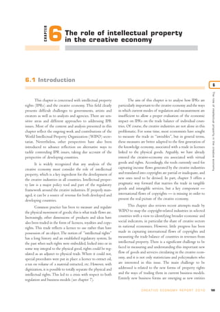 CHAPTER
                        6     The role of intellectual property
                              in the creative economy




6.1 Introduction
                                                                                                                                                       6




                                                                                                                                       The role of intellectual proper ty in the creative economy
       This chapter is concerned with intellectual property                The aim of this chapter is to analyse how IPRs are
rights (IPRs) and the creative economy. This field clearly          particularly important to the creative economy and the ways
presents difficult challenges to governments, artists and           in which current modes of regulation and measurement are
creators as well as to analysts and agencies. There are sen-        insufficient to allow a proper evaluation of the economic
sitive areas and different approaches to addressing IPR             impact on IPRs on the trade balance of individual coun-
issues. Most of the content and analysis presented in this          tries. Of course, the creative industries are not alone in this
chapter reflect the ongoing work and contributions of the           problematic. For some time, most economists have sought
World Intellectual Property Organization (WIPO) secre-              to measure the trade in “invisibles”, but in general terms,
tariat. Nevertheless, other perspectives have also been             these measures are better adapted to the first generation of
introduced to advance reflection on alternative ways to             the knowledge economy, associated with a trade in licenses
tackle contending IPR issues, taking due account of the             linked to the physical goods. Arguably, we have already
perspective of developing countries.                                entered the creative-economy era associated with virtual
       It is widely recognized that any analysis of the             goods and rights. Accordingly, the tools currently used for
creative economy must consider the role of intellectual             capturing income flows generated by the creative industries
property, which is a key ingredient for the development of          and translated into copyrights are partial or inadequate, and
the creative industries in all countries. Intellectual proper-      new ones need to be devised. In part, chapter 5 offers a
ty law is a major policy tool and part of the regulatory            pragmatic way forward that marries the trade in tangible
framework around the creative industries. If properly man-          goods and intangible services, but a key component —
aged, it can be a source of revenue for both developed and          international flows of copyrights — is missing in order to
developing countries.                                               present the real picture of the creative economy.

       Common practice has been to measure and regulate                    This chapter also reviews recent attempts made by
the physical movement of goods; this is what trade flows are.       WIPO to map the copyright-related industries in selected
Increasingly, other dimensions of products and ideas have           countries with a view to identifying broader economic and
also been traded in the form of licences, royalties and copy-       social indicators, in particular the share of creative sectors
rights. This trade reflects a licence to use rather than have       in national economies. However, little progress has been
possession of an object. The notion of “intellectual rights”        made in capturing international flows of copyrights and
has a long history and an established regulatory system. In         measuring the trade balance of countries in revenues from
the past when such rights were embedded, locked into or in          intellectual property. There is a significant challenge to be
some way integral to the physical good, rights could be reg-        faced in measuring and understanding this important new
ulated as an adjunct to physical trade. Where it could not,         flow of goods and services circulating in the creative econ-
special procedures were put in place: a licence to extract oil,     omy, and it is not only statisticians and policymakers who
a tax on volume of a material extracted, etc. However, with         are interested in this issue. The main challenge to be
digitization, it is possible to totally separate the physical and   addressed is related to the new forms of property rights
intellectual rights. This led to a crisis with respect to both      and the ways of trading them in current business models.
regulation and business models (see chapter 7).                     Entirely new business forms are emerging as new entities

                                                                                    C R E AT I V E E C O N O M Y R E P O R T 2 0 1 0   169
 