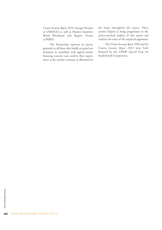 Creative Economy Report 2010: Georges Poussin     the boxes throughout the report. These
                                                    at UNESCO; as well as Dimiter Gantchev,           articles helped to bring pragmatism to the
                                                    Wend Wendland and Brigitte Vezina                 policy-oriented analysis of this report and
                                                    at WIPO.                                          evidence for some of the empirical arguments.
                                                           The Partnership expresses its sincere             The Creative Economy Report 2008 and the
                                                    gratitude to all those who kindly accepted our    Creative Economy Report 2010 were both
                                                    invitation to contribute with signed articles     financed by the UNDP Special Unit for
                                                    featuring concrete cases and/or their experi-     South-South Cooperation.
                                                    ences in the creative economy as illustrated in
Acknowledgements




xviii              C R E AT I V E E C O N O M Y R E P O R T 2 0 1 0
 
