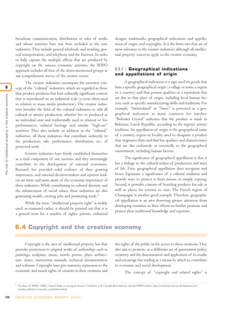 broadcast, communication, distribution or sales of works                                            designs, trademarks, geographical indications and appella-
                                                             and whose activities have not been included in the core                                             tions of origin, and copyrights. It is the latter two that are of
                                                             industries. They include general wholesale and retailing, gen-                                      most relevance to the creative industries although all intellec-
                                                             eral transportation, and telephony and the Internet. In order                                       tual property concerns apply to the creative economy.
                                                             to fully capture the multiple effects that are produced by
                                                             copyright on the various economic activities, the WIPO
                                                             approach includes all four of the above-mentioned groups in                                         6.3.1 Geographical indications
                                                             any comprehensive survey of the creative sector.                                                    and appellations of origin

                                                                    The creative industries encompass the narrower con-                                                 A geographical indication is a sign used on goods that
6                                                            cept of the “cultural” industries, which are regarded as those                                      have a specific geographical origin (a village or town, a region
                                                             that produce products that have culturally significant content                                      or a country) and that possess qualities or a reputation that
The role of intellectual proper ty in the creative economy




                                                             that is reproduced on an industrial scale (a term often used                                        are due to that place of origin, including local human fac-
                                                             in relation to mass media production). The creative indus-                                          tors, such as specific manufacturing skills and traditions. For
                                                             tries broaden the field of the cultural industries to add all                                       example, “Switzerland” or “Swiss” is perceived as a geo-
                                                             cultural or artistic production, whether live or produced as                                        graphical indication in many countries for watches.
                                                             an individual unit and traditionally used in relation to live                                       “Bohemia Crystal” indicates that the product is made in
                                                             performances, cultural heritage and similar “high-art”                                              Bohemia, Czech Republic, according to the region’s artistic
                                                             activities. They also include, in addition to the “cultural”                                        tradition. An appellation of origin is the geographical name
                                                             industries, all those industries that contribute indirectly to                                      of a country, region or locality used to designate a product
                                                             the production, sale, performance, distribution, etc. of                                            that originates there and that has qualities and characteristics
                                                             protected work.                                                                                     that are due exclusively or essentially to the geographical
                                                                                                                                                                 environment, including human factors.
                                                                    Creative industries have firmly established themselves
                                                             as a vital component of our societies and they increasingly                                                The significance of geographical appellation is that it
                                                             contribute to the development of national economies.                                                has a linkage to the cultural milieu of production and ways
                                                             Research has provided solid evidence of their growing                                               of life. First, geographical appellation does recognize and
                                                             importance, and national decision-makers and opinion lead-                                          hence legitimate a significance of a cultural tradition and
                                                             ers are more and more aware of the economic importance of                                           provide ways to protect it from misuse or simply copying.
                                                             these industries. While contributing to cultural diversity and                                      Second, it provides a means of branding products for sale as
                                                             the enhancement of social values, these industries are also                                         well as places for tourists to visit. The French region of
                                                             generating wealth, creating jobs and promoting trade.3                                              Champagne is another good example. Therefore, geographi-
                                                                                                                                                                 cal appellation is an area deserving greater attention from
                                                                   While the term “intellectual property right” is widely
                                                                                                                                                                 developing countries in their efforts to further promote and
                                                             used, as examined earlier, it should be pointed out that it is
                                                                                                                                                                 protect their traditional knowledge and expertise.
                                                             a general term for a number of rights: patents, industrial


                                                             6.4 Copyright and the creative economy

                                                                   Copyright is the area of intellectual property law that                                       the rights of the public in the access to those creations. They
                                                             provides protection to original works of authorship, such as                                        also aim to promote, as a deliberate act of government policy,
                                                             paintings, sculpture, music, novels, poems, plays, architec-                                        creativity and the dissemination and application of its results
                                                             ture, dance, instruction manuals, technical documentation                                           and encourage fair trading as a means by which to contribute
                                                             and software. Copyright laws give statutory expression to the                                       to economic and social development.
                                                             economic and moral rights of creators in their creations and                                                 The concept of “copyright and related rights” is

                                                             3
                                                                 For data, see WIPO (2006), National Studies on Assessing the Economic Contribution of the Copyright-Based Industries, and the WIPO website: http://www.wipo.int/ip-development/en/
                                                                 creative_industry/economic_contribution.html.

172                                                          C R E AT I V E E C O N O M Y R E P O R T 2 0 1 0
 