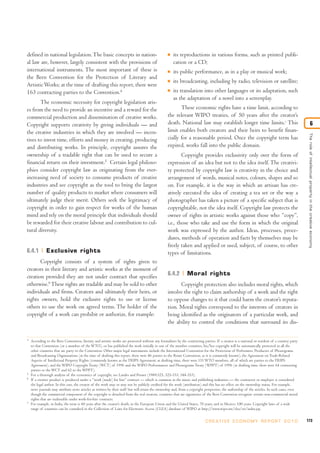 defined in national legislation. The basic concepts in nation-                                    I   its reproductions in various forms, such as printed publi-
al law are, however, largely consistent with the provisions of                                        cation or a CD;
international instruments. The most important of these is                                         I   its public performance, as in a play or musical work;
the Bern Convention for the Protection of Literary and
                                                                                                  I   its broadcasting, including by radio, television or satellite;
Artistic Works; at the time of drafting this report, there were
163 contracting parties to the Convention.4                                                       I   its translation into other languages or its adaptation, such
                                                                                                      as the adaptation of a novel into a screenplay.
       The economic necessity for copyright legislation aris-
es from the need to provide an incentive and a reward for the                                            These economic rights have a time limit, according to
commercial production and dissemination of creative works.                                        the relevant WIPO treaties, of 50 years after the creator’s
Copyright supports creativity by giving individuals — and                                         death. National law may establish longer time limits.7 This                                                    6
the creative industries in which they are involved — incen-                                       limit enables both creators and their heirs to benefit finan-




                                                                                                                                                                                                 The role of intellectual proper ty in the creative economy
tives to invest time, efforts and money in creating, producing                                    cially for a reasonable period. Once the copyright term has
and distributing works. In principle, copyright assures the                                       expired, works fall into the public domain.
ownership of a tradable right that can be used to secure a                                                Copyright provides exclusivity only over the form of
financial return on their investment.5 Certain legal philoso-                                     expression of an idea but not to the idea itself. The creativi-
phies consider copyright law as originating from the ever-                                        ty protected by copyright law is creativity in the choice and
increasing need of society to consume products of creative                                        arrangement of words, musical notes, colours, shapes and so
industries and see copyright as the tool to bring the largest                                     on. For example, it is the way in which an artisan has cre-
number of quality products to market where consumers will                                         atively executed the idea of creating a tea set or the way a
ultimately judge their merit. Others seek the legitimacy of                                       photographer has taken a picture of a specific subject that is
copyright in order to gain respect for works of the human                                         copyrightable, not the idea itself. Copyright law protects the
mind and rely on the moral principle that individuals should                                      owner of rights in artistic works against those who “copy”,
be rewarded for their creative labour and contribution to cul-                                    i.e., those who take and use the form in which the original
tural diversity.                                                                                  work was expressed by the author. Ideas, processes, proce-
                                                                                                  dures, methods of operation and facts by themselves may be
                                                                                                  freely taken and applied or used, subject, of course, to other
6.4.1         Exclusive rights                                                                    types of limitations.
       Copyright consists of a system of rights given to
creators in their literary and artistic works at the moment of
creation provided they are not under contract that specifies                                      6.4.2         Moral rights
otherwise.6 These rights are tradable and may be sold to other                                          Copyright protection also includes moral rights, which
individuals and firms. Creators and ultimately their heirs, or                                    involve the right to claim authorship of a work and the right
rights owners, hold the exclusive rights to use or license                                        to oppose changes to it that could harm the creator’s reputa-
others to use the work on agreed terms. The holder of the                                         tion. Moral rights correspond to the interests of creators in
copyright of a work can prohibit or authorize, for example:                                       being identified as the originators of a particular work, and
                                                                                                  the ability to control the conditions that surround its dis-

4
    According to the Bern Convention, literary and artistic works are protected without any formalities by the contracting parties. If a creator is a national or resident of a country party
    to that Convention (or a member of the WTO), or has published the work initially in one of the member countries, his/her copyright will be automatically protected in all the
    other countries that are party to the Convention. Other major legal instruments include the International Convention for the Protection of Performers, Producers of Phonograms
    and Broadcasting Organizations (at the time of drafting this report, there were 86 parties to the Rome Convention, as it is commonly known), the Agreement on Trade-Related
    Aspects of Intellectual Property Rights (commonly known as the TRIPS Agreement; at drafting time, there were 151 WTO members, all of which are parties to the TRIPS
    Agreement), and the WIPO Copyright Treaty (WCT) of 1996 and the WIPO Performances and Phonograms Treaty (WPPT) of 1996 (at drafting time, there were 64 contracting
    parties to the WCT and 62 to the WPPT).
5
    For a thorough analysis of the economics of copyright, see Landes and Posner (1989:325, 325-333, 344-353).
6
    If a creative product is produced under a “work [made] for hire” contract — which is common in the music and publishing industries — the contractor or employer is considered
    the legal author. In this case, the creator of the work may or may not be publicly credited for the work (attribution) and this has no effect on the ownership status. For example,
    news journals may attribute news articles as written by their staff but will retain the ownership and, from a copyright perspective, the authorship of the articles. In such cases, even
    though the commercial component of the copyright is detached from the real creators, countries that are signatories of the Bern Convention recognize certain non-commercial moral
    rights that are inalienable under work-for-hire contracts.
7
    For example, in India, the term is 60 years after the creator’s death; in the European Union and the United States, 70 years; and in Mexico, 100 years. Copyright laws of a wide
    range of countries can be consulted in the Collection of Laws for Electronic Access (CLEA) database of WIPO at http://www.wipo.int/clea/en/index.jsp.


                                                                                                                             C R E AT I V E E C O N O M Y R E P O R T 2 0 1 0                   173
 
