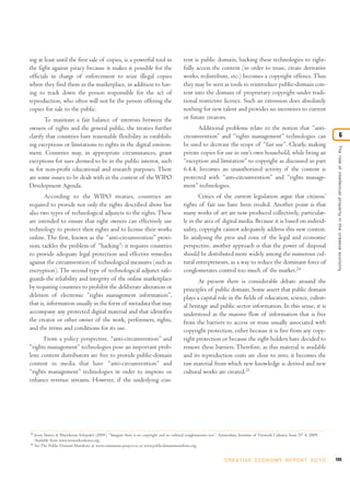 ing at least until the first sale of copies, is a powerful tool in                            tent is public domain, hacking these technologies to right-
the fight against piracy because it makes it possible for the                                 fully access the content (in order to reuse, create derivative
officials in charge of enforcement to seize illegal copies                                    works, redistribute, etc.) becomes a copyright offence. Thus
where they find them in the marketplace, in addition to hav-                                  they may be seen as tools to reintroduce public-domain con-
ing to track down the person responsible for the act of                                       tent into the domain of proprietary copyright under tradi-
reproduction, who often will not be the person offering the                                   tional restrictive licence. Such an extension does absolutely
copies for sale to the public.                                                                nothing for new talent and provides no incentives to current
       To maintain a fair balance of interests between the                                    or future creators.
owners of rights and the general public, the treaties further                                        Additional problems relate to the notion that “anti-
clarify that countries have reasonable flexibility in establish-                              circumvention” and “rights management” technologies can                                              6
ing exceptions or limitations to rights in the digital environ-                               be used to decrease the scope of “fair use”. Clearly, making




                                                                                                                                                                                   The role of intellectual proper ty in the creative economy
ment. Countries may, in appropriate circumstances, grant                                      private copies for use in one’s own household, while being an
exceptions for uses deemed to be in the public interest, such                                 “exception and limitation” to copyright as discussed in part
as for non-profit educational and research purposes. There                                    6.4.4, becomes an unauthorized activity if the content is
are some issues to be dealt with in the context of the WIPO                                   protected with “anti-circumvention” and “rights manage-
Development Agenda.                                                                           ment” technologies.
       According to the WIPO treaties, countries are                                                 Critics of the current legislation argue that citizens’
required to provide not only the rights described above but                                   rights of fair use have been eroded. Another point is that
also two types of technological adjuncts to the rights. These                                 many works of art are now produced collectively, particular-
are intended to ensure that right owners can effectively use                                  ly in the area of digital media. Because it is based on individ-
technology to protect their rights and to license their works                                 uality, copyright cannot adequately address this new context.
online. The first, known as the “anti-circumvention” provi-                                   In analysing the pros and cons of the legal and economic
sion, tackles the problem of “hacking”: it requires countries                                 perspective, another approach is that the power of disposal
to provide adequate legal protection and effective remedies                                   should be distributed more widely among the numerous cul-
against the circumvention of technological measures (such as                                  tural entrepreneurs, as a way to reduce the dominant force of
encryption). The second type of technological adjunct safe-                                   conglomerates control too much of the market.24
guards the reliability and integrity of the online marketplace                                       At present there is considerable debate around the
by requiring countries to prohibit the deliberate alteration or                               principles of public domain. Some assert that public domain
deletion of electronic “rights management information”,                                       plays a capital role in the fields of education, science, cultur-
that is, information usually in the form of metadata that may                                 al heritage and public sector information. In this sense, it is
accompany any protected digital material and that identifies                                  understood as the massive flow of information that is free
the creator or other owner of the work, performers, rights,                                   from the barriers to access or reuse usually associated with
and the terms and conditions for its use.                                                     copyright protection, either because it is free from any copy-
      From a policy perspective, “anti-circumvention” and                                     right protection or because the right holders have decided to
“rights management” technologies pose an important prob-                                      remove these barriers. Therefore, as this material is available
lem: content distributors are free to provide public-domain                                   and its reproduction costs are close to zero, it becomes the
content in media that have “anti-circumvention” and                                           raw material from which new knowledge is derived and new
“rights management” technologies in order to improve or                                       cultural works are created.25
enhance revenue streams. However, if the underlying con-




24
     Joost Smiers & Mariekevan Schijndel (2009), “Imagine there is no copyright and no cultural conglomerates too”. Amsterdam, Institute of Network Cultures, Issue N° 4, 2009.
     Available from www.networkcultures.org.
25
     See The Public Domain Manifesto at www.communia-project.eu or www.publicdomainmanifesto.org.


                                                                                                                      C R E AT I V E E C O N O M Y R E P O R T 2 0 1 0            185
 