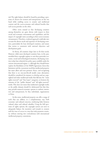 tial. The right balance should be found by providing a spec-
trum of choices for creators and entrepreneurs on the one
hand while enabling access to creative and intellectual
content and the socio-economic and cultural benefits that
such access provides on the other.
       Other views remind us that developing countries
among themselves are quite diverse with respect to their
social and economic environment and capabilities, and the
impact of copyright varies according to their socio-economic
circumstances. Therefore, a tailored approach could take into                                                                           6
account the diverse needs and capacities of developing coun-




                                                                                                                        The role of intellectual proper ty in the creative economy
tries, particularly the least developed countries, and ensure
that action is consistent with national objectives and
development goals.
       In theory, all countries shape laws to fit their needs.
However, while most developed countries have, in the past,
moulded their copyright regimes to suit their particular eco-
nomic, social and technological situations, developing coun-
tries today have relatively less policy space available under the
current international regime — although they should better
explore the flexibilities of the TRIPS Agreement. Given this
limitation and the concurrent need that intellectual property
law must allow and even promote choice, and recognizing
that there is no one-size-fits-all model, some alternatives
should be considered, for instance, to develop and use copy-
righted and other intellectual works that fall into the “some
rights reserved” and “free/open” categories, in between the
extremes of the “public domain” and “all rights reserved”
works. This does not mean that traditional copyright works
or the public domain should be disfavoured but that they
may provide nuanced economic options to authors, innova-
tors and entrepreneurs, be they individuals, organizations
or firms.
       In this sense, intellectual property can offer a range of
tools that can address, in a complementary way, both
economic and cultural concerns, reinforcing links between
cultural values and cultural valuables. Using the full spec-
trum of rights options, the copyright system can serve to
adequately balance the incentives and rewards to creators
with the issue of access in a way that truly promotes creativ-
ity without entering into contradiction with international
intellectual property conventions.




                                                                    C R E AT I V E E C O N O M Y R E P O R T 2 0 1 0   187
 