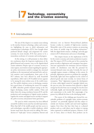 CHAPTER
                           7       Technology, connectivity
                                   and the creative economy




7.1 Introduction

                                                                                                                                                                  7
      The aim of this chapter is to examine issues relating                      television) over an Internet Protocol-based platform




                                                                                                                                                    Technology, connectivity and the creative economy
to the interface between technology, culture and econom-                         became a reality in a number of high-income countries.
ics, highlighting the ways in which information and                              Meanwhile, some of the poorest countries are pioneering
communication technologies (ICTs) have brought about                             new forms of mobile usage for banking transactions.1
profound lifestyle changes and invigorated the creative                          Still, the digital divide remains a challenge, and wide gaps
economy. In recent decades, ICTs have proven to be a                             remain in ICT infrastructure and access to knowledge.
tremendous accelerator of economic and social progress.                                 This chapter focuses on the implications of ICTs
       At this writing, it is still premature to draw defini-                    for the creative economy, and creative production in partic-
tive conclusions about the long-term implications of the                         ular. The impact of ICTs on this part of the economy has
global financial and economic crisis on the digital-related                      grown recently as digitization and convergence have gener-
creative industries. Despite signs of economic recovery in                       ated new opportunities for innovation and new business
some regions, uncertainties remain regarding the appropri-                       models. As distribution costs fall, the potential for
ate policy interventions needed to mitigate key structural                       increased demand comes into play. Certainly, the issue of
problems at the international and national levels, and sev-                      copyright regimes remains a challenge in this context. In
eral countries need recapitalization. Some parts of the                          principle, digitization presents no problems for copyright;
ICT industry have been affected by weak household                                historically, rights have been regulated via the control of
expenditures, while trade in ICT-enabled services appears                        physical goods and, more recently, via various forms of
to be among the most resilient areas of the world econo-                         encryption. “Pure” digitization requires the development
my. The mobile telephony sector in developing countries                          of secure, solely digital control of copyright. Indeed, over
has a good chance of weathering the storm. For example,                          the past ten years, this transition from physical to digital
in 2009, subscriber growth remained strong in the two                            storage has been far from easy to manage for even the most
largest developing country mobile markets, China and                             technically, legally and electronically advanced countries
India. Given the strong correlation between ICTs and the                         and corporations in the world. Not surprisingly, it has
production and consumption of digital creative products,                         proven very difficult for those in the developing world.
together the creative and digital sectors can help to support                           The essence of the challenge goes beyond the con-
the path to recovery and promote better governance.                              siderable problems of copyright; many creative-economy
      The speed at which connectivity has been diffused                          “products” are potentially digitized and thus subject to
around the world in recent years has exceeded expectations.                      entirely new business models and need novel regulatory
More than half of the world’s people now have access to                          regimes. Even those that have their basis in a physical
such technologies, especially to mobile telephones, which                        product, such as a craft object, may be subject to copying
became much more than just tools for talking. The intro-                         unless registered as intellectual property. Likewise, in the
duction of “triple play” services (telephone, Internet and                       case of music, dance or theatre, these products can be



1
    UNCTAD (2009). Information Economy Report 2009 – Trends and Outlook in Turbulent Times.

                                                                                                 C R E AT I V E E C O N O M Y R E P O R T 2 0 1 0   189
 