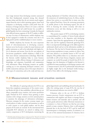 turn. Large investors from developing countries announced                                  suming deployment of fixed-line infrastructure owing to
                                                    that their fundamentals remained strong, that demand                                       the remoteness of underdeveloped areas. In Africa, mobile
                                                    remains robust and that they do not envision much negative                                 phones have proven so successful that in many cases they
                                                    impact from the crisis in their operating regions. Some local                              have replaced fixed lines. Given the increasing penetration
                                                    companies in developing countries could profit from the                                    of mobile phones in the developing regions, the role of
                                                    hesitancy of foreign investors. There is of course a risk that                             ICTs in fostering the creative economy will relate to
                                                    project financing and aid could become less accessible as                                  information access and data sharing as well as to new
                                                    global liquidity has been contracting. Certainly, the financial                            multimedia creations.
                                                    crisis affected various segments of the ICT market in differ-                                     This positive impact of ICTs on developing countries
                                                    ent ways. In terms of infrastructure, mobile telephony may                                 is counterbalanced by a number of factors besides physical
                                                    be best equipped to weather the economic crisis due to its                                 access that contribute to the disparities with developing
7                                                   high growth and the established players in most countries.                                 countries. Apart from the appropriateness of the products,
Technology, connectivity and the creative economy




                                                           Mobile telephony has become the most important                                      their costs and the regulatory framework governing ICTs,
                                                    mode of telecommunication in developing countries.                                         there is an important knowledge gap in the skills required to
                                                    Internet access has become a reality for many businesses and                               understand, absorb and act on the information available on
                                                    public institutions as well as for individuals with higher lev-                            the Internet. The low level of formal education among the
                                                    els of education and income. Even for the vast majority of                                 lower-income populations in many countries in Africa, Asia
                                                    low-income populations, mobile telephony is likely to be                                   and Latin America is an absolute barrier to ICT use and
                                                    their most relevant communication technology. Much like                                    adoption. This problem relates to: (a) education, since tech-
                                                    the Internet, mobile telephony helps to create business                                    nical skills as well as basic literacy (linguistic, numeric and
                                                    opportunities, enables efficient sharing of information and                                computer) are needed for people to benefit from ICTs; (b)
                                                    knowledge, and empowers households and communities                                         language, since the dominance of English on the Internet is
                                                    with information. Many developing countries are quickly                                    a problem for many populations in developing countries; and
                                                    catching up or even surpassing developed countries, since                                  (c) human resources, since ICT professionals and technicians
                                                    mobile connectivity sidesteps some of the major obstacles to                               are highly sought after in the developed world, leaving a
                                                    other types of connectivity, such as the costly and time-con-                              dearth of these skills in the developing countries.



                                                    7.3 Measurement issues and creative content


                                                          The difficulty of capturing indicators for ICTs is one                               global digital divide and establishing relevant benchmarks. To
                                                    factor that complicates measurement of the creative econo-                                 reflect the evolving nature of many ICTs, the core list of
                                                    my. Besides the lack of data availability, collected data are not                          ICT international indicators was revised in 2008.6
                                                    always comparable across countries, and certain specificities                                     E-business refers to the use of ICT to facilitate
                                                    apply. Demand for ICT statistics keeps growing as more                                     business processes. Creative entrepreneurs can use ICT to
                                                    countries seek to design, monitor or review national policies                              communicate with suppliers and clients; to manage finance,
                                                    to maximize the advantages of information technologies.                                    human resources and materials; and to purchase and sell
                                                    Moreover, strategies for the creative economy require con-                                 creative goods and services online. Electronic transactions or
                                                    certed policies to induce creativity and innovation as well as                             e-commerce is a form of Internet use that has seen strong
                                                    to assist creators to reach global markets, and for these                                  growth in many countries. However, there is still untapped
                                                    purposes ICTs tools are essential. At the international level,                             potential due to the low level of ICT used by small and
                                                    comparable ICT indicators are critical in making cross-                                    microenterprises in developing countries. E-commerce is at
                                                    country comparisons of ICT development, monitoring the                                     the core of the statistical measurement of e-business, but it

                                                    6
                                                        UNCTAD and the UN Statistics Division jointly prepared the “Manual for the Production of Statistics on the Information Economy – 2009 revised edition”
                                                        (UNCTAD/SDTE/ECB/2007/REV.1), available from www.measuring-ict.unctad.org.

194                                                 C R E AT I V E E C O N O M Y R E P O R T 2 0 1 0
 