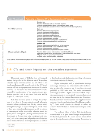 Table 7.3 continued             Partnership on Measuring ICT for Development: Core ICT indicators
                                                                                                            Extended core
                                                                                                            Proportion of individuals with use of a mobile telephone
                                                                                                            Proportion of households with access to the Internet by type of access
                                                                                                            Frequency of individual access to the Internet in the last 12 months (from any location)
                                                        Use of ICT by businesses                            Basic core
                                                                                                            Proportion of businesses using computers
                                                                                                            Proportion of employees using computers
                                                                                                            Proportion of businesses using the Internet
                                                                                                            Proportion of employees using the Internet
                                                                                                            Proportion of businesses with a Web presence
                                                                                                            Proportion of businesses with an intranet
                                                                                                            Proportion of businesses receiving orders over the Internet
7                                                                                                           Proportion of businesses placing orders over the Internet
                                                                                                            Extended core
Technology, connectivity and the creative economy




                                                                                                            Proportion of businesses using the Internet by type of access
                                                                                                            Proportion of businesses with a Local Area Network (LAN)
                                                                                                            Proportion of businesses with an extranet
                                                                                                            Proportion of businesses using the Internet by type of activity
                                                        ICT sector and trade in ICT goods                   Proportion of total business sector workforce involved in the ICT sector
                                                                                                            Value added in the ICT sector (as a percentage of total business-sector value added)
                                                                                                            ICT goods imports as a percentage of total imports
                                                                                                            ICT goods exports as a percentage of total exports

                                                    Source: UNCTAD, Information Economy Report 2006: The Development Perspective, pp. 154-156. Available at: http://www.unctad.org/en/docs/sdteecb20061_en.pdf.




                                                    7.4 ICTs and their impact on the creative economy


                                                           The general impact of ICTs has been well reviewed;                         a distributed network platform; i.e., everything is becoming
                                                    however, the specifics of this debate — how ICTs may have                         available or doable on the Internet).
                                                    a variable impact on some activities and not others — has                                Digital convergence and its manifestation through
                                                    been less well examined. It is our hypothesis that ICT devel-                     increasingly interlinked and interoperable online technolo-
                                                    opment will have a disproportionate impact on the creative                        gies are driven by consumers and by suppliers. A report
                                                    economy. The reasons for this impact relate to the specific                       published by ITU states that “the market environment
                                                    potential for transformation of the creative-economy pro-                         increasingly resembles a digital ‘ecosystem’ in which compa-
                                                    duction processes, and in the value chain that will be                            nies must cooperate to provide jointly provisioned services at
                                                    analysed in a subsequent section.                                                 the same time as they compete for resources and for markets.
                                                           ICTs have enormous power to leverage the develop-                          Equally, customers become suppliers and suppliers become
                                                    ment of new links in the value chain in virtually all creative                    customers in evolving relationships of bewildering complex-
                                                    industries, albeit at different levels. The key concept under-                    ity”.9 From mobile content on demand to online art
                                                    pinning these changes is “digital convergence”, which can be                      auctions, the new features of the value chain emerge at a very
                                                    of three types: technological convergence (a shift in patterns                    fast pace.
                                                    of ownership of media, such as film, television, music and                              The spillover effects of these shifts in developing
                                                    games), media convergence8 (allowing users to consume dif-                        countries seem to be quite limited though, owing mainly to
                                                    ferent media at the same time using a single personal com-                        the fact that generalized ICT access and use remain lower
                                                    puter) and access convergence (all production and distribu-                       than in developed countries. Compounding the problem is
                                                    tion of media and services are being reengineered to work on
                                                    8
                                                        Jenkins (2006).
                                                    9
                                                        ITU (2006).


196                                                 C R E AT I V E E C O N O M Y R E P O R T 2 0 1 0
 