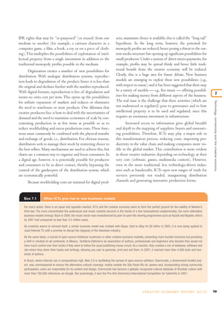 IPR rights that may be “re-purposed” (or reused) from one                         ucts, maximum choice is available; this is called the “long tail”
medium to another (for example, a cartoon character in a                          hypothesis. In the long term, however, the potential for
computer game, a film, a book, a toy or on a piece of cloth-                      monopoly profits are reduced, hence posing a threat to the cur-
ing). This multiplies the possibilities of exploitation of intel-                 rent media structure but opening up significant possibilities for
lectual property from a single investment in addition to the                      small producers. Under a system of direct micro-payments, for
traditional monopoly profits possible in the medium.                              example, profits may be spread thinly and hence little tradi-
       Digitization creates a number of new possibilities for                     tional benefit from the creative economy will be realized.
distribution. With analogue distribution systems, reproduc-                       Clearly, this is a huge area for future debate. New business
tion leads to degradation of the product; hence it is less than                   models are emerging to exploit these new possibilities (e.g.,
the original and declines further with the number reproduced.                     with respect to music) and it has been suggested that there may
With digital formats, reproduction is free of degradation and                     be a variety of models — e.g., free music — offering possibil-
                                                                                  ities for making money from different aspects of the business.                                7
incurs no extra cost per item. This opens up the possibilities
                                                                                  The real issue is the challenge that these activities (which are




                                                                                                                                                                  Technology, connectivity and the creative economy
for infinite expansion of markets and reduces or eliminates
the need to warehouse or store products. One dilemma that                         not understood or regulated) pose to governance and to how
creative producers face is how to deal with the uncertainties of                  intellectual property is to be used and regulated, since this
demand and the need to maximize economies of scale by con-                        requires an enormous investment in infrastructure.
centrating production in as few items as possible so as to                               Increased access to information gives global breadth
reduce stockholding and excess production costs. These func-                      and depth to the mapping of suppliers, buyers and outsourc-
tions must commonly be combined with the physical transfer                        ing possibilities. Therefore, ICTs may play a major role in
and exchange of goods, i.e., distribution. For obvious reasons,                   this transformation process, reducing costs, improving pro-
distributors seek to manage their stock by restricting choice to                  ductivity in the value chain and making companies more vis-
the best sellers. Many mechanisms are used to achieve this, but                   ible in the global market. This contribution is more evident
charts are a common way to organize and focus consumers. In                       in those creative industries depending on technology at their
a digital age, however, it is potentially possible for producers                  very core (software, games, multimedia content). However,
and consumers to be in direct contact, thereby bypassing the                      even in the more traditional, less technology-driven indus-
control of the gatekeepers of the distribution system, which                      tries such as handicrafts, ICTs open new ranges of trade for
are economically powerful.                                                        services previously not traded, inaugurating distribution
      Because stockholding costs are minimal for digital prod-                    channels and generating innovative production forms.



   Box 7.1          When ICTs give rise to new business models

   For every action, there is an equal and opposite reaction. ICTs and the creative economy seem to form the perfect ground for the validity of Newton’s
   third law. The more concentrated the audiovisual and music markets become in the hands of a few transnational conglomerates, the more alternative
   business models emerge. Back in 2000, the music sector was revolutionized by peer-to-peer file-sharing programmes such as KaZaA and Napster, which
   by 2001 had conquered no less than 3.5 million users.

   As creativity seems to reinvent itself, a similar business model was created with Skype. Sold to eBay for $2 billion in 2005, it is now being applied to
   Joost Internet TV, with a promise to disrupt the oligopoly of the television industry.

   By the same token, a myriad of open-source initiatives mushroom in other creative-economy markets, presenting more humble turnovers but provoking
   a shift in mindset on all continents. In Mexico, Tortillería Editorial is an association of authors, professionals and beginners who decided they would not
   have much control over their books if they were to follow the usual publishing-house circuit. As a reaction, they created a mix of database, software and
   site where they share their books and writings, allowing any user to generate, print and sell them. In 2007, it reached more than 4,000 texts and hun-
   dreds of authors.

   In Brazil, where internet use is comparatively high, Web 2.0 is facilitating the spread of open-source software. Overmundo, a Government-funded proj-
   ect, was commissioned to ensure the alternative cultural coverage, mainly outside the São Paulo-Rio de Janeiro axis. Incorporating strong community
   participation, users are responsible for its content and design. Overmundo has become a globally recognized cultural database of Brazilian culture with
   more than 700,000 references via Google. Not surprisingly, it won the Prix Arts Electronica International Competition for CyberArts in 2007.




                                                                                                         C R E AT I V E E C O N O M Y R E P O R T 2 0 1 0        199
 