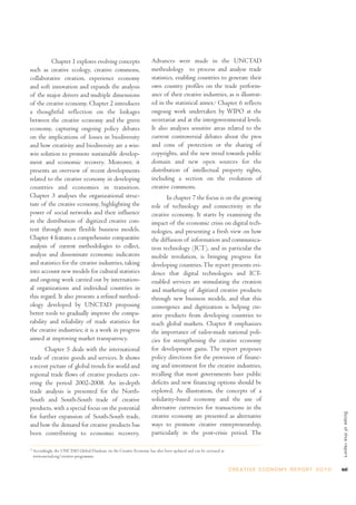Chapter 1 explores evolving concepts                         Advances were made in the UNCTAD
such as creative ecology, creative commons,                            methodology to process and analyse trade
collaborative creation, experience economy                             statistics, enabling countries to generate their
and soft innovation and expands the analysis                           own country profiles on the trade perform-
of the major drivers and multiple dimensions                           ance of their creative industries, as is illustrat-
of the creative economy. Chapter 2 introduces                          ed in the statistical annex.2 Chapter 6 reflects
a thoughtful reflection on the linkages                                ongoing work undertaken by WIPO at the
between the creative economy and the green                             secretariat and at the intergovernmental levels.
economy, capturing ongoing policy debates                              It also analyses sensitive areas related to the
on the implications of losses in biodiversity                          current controversial debates about the pros
and how creativity and biodiversity are a win-                         and cons of protection or the sharing of
win solution to promote sustainable develop-                           copyrights, and the new trend towards public
ment and economic recovery. Moreover, it                               domain and new open sources for the
presents an overview of recent developments                            distribution of intellectual property rights,
related to the creative economy in developing                          including a section on the evolution of
countries and economies in transition.                                 creative commons.
Chapter 3 analyses the organizational struc-                                  In chapter 7 the focus is on the growing
ture of the creative economy, highlighting the                         role of technology and connectivity in the
power of social networks and their influence                           creative economy. It starts by examining the
in the distribution of digitized creative con-                         impact of the economic crisis on digital tech-
tent through more flexible business models.                            nologies, and presenting a fresh view on how
Chapter 4 features a comprehensive comparative                         the diffusion of information and communica-
analysis of current methodologies to collect,                          tion technology (ICT), and in particular the
analyse and disseminate economic indicators                            mobile revolution, is bringing progress for
and statistics for the creative industries, taking                     developing countries. The report presents evi-
into account new models for cultural statistics                        dence that digital technologies and ICT-
and ongoing work carried out by internation-                           enabled services are stimulating the creation
al organizations and individual countries in                           and marketing of digitized creative products
this regard. It also presents a refined method-                        through new business models, and that this
ology developed by UNCTAD proposing                                    convergence and digitization is helping cre-
better tools to gradually improve the compa-                           ative products from developing countries to
rability and reliability of trade statistics for                       reach global markets. Chapter 8 emphasizes
the creative industries; it is a work in progress                      the importance of tailor-made national poli-
aimed at improving market transparency.                                cies for strengthening the creative economy
       Chapter 5 deals with the international                          for development gains. The report proposes
trade of creative goods and services. It shows                         policy directions for the provision of financ-
a recent picture of global trends for world and                        ing and investment for the creative industries,
regional trade flows of creative products cov-                         recalling that most governments have public
ering the period 2002-2008. An in-depth                                deficits and new financing options should be
trade analysis is presented for the North-                             explored. As illustration, the concepts of a
South and South-South trade of creative                                solidarity-based economy and the use of
products, with a special focus on the potential                        alternative currencies for transactions in the
                                                                                                                                                                      Scope of this repor t




for further expansion of South-South trade,                            creative economy are presented as alternative
and how the demand for creative products has                           ways to promote creative entrepreneurship,
been contributing to economic recovery.                                particularly in the post-crisis period. The

2
    Accordingly, the UNCTAD Global Database on the Creative Economy has also been updated and can be accessed at
    www.unctad.org/creative-programme.


                                                                                                                   C R E AT I V E E C O N O M Y R E P O R T 2 0 1 0   xxi
 