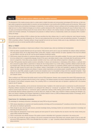 Box 7.2          Free and open-source software and the creative economy

                                                       The development of the creative economy relies to a certain extent on digital information and communication technologies (ICTs) that have, on their own,
                                                       been widely recognized as important pillars for economic and social development, most recently within the WSIS process and its outcomes.1 While access
                                                       to network infrastructures and hardware technologies is fundamental, it is also insufficient. Access to software and the knowledge needed to understand,
                                                       adapt and use it is critical if digital technologies are to achieve a positive development effect. Specifically addressing the issue of software helps to refo-
                                                       cus policy and development thinking towards the human element. After all, software is the interface between cold digital hardware and the impulses of
                                                       creative and innovative individuals. The development and production of software itself are a fundamentally creative and conceptual effort of problem-
                                                       solving and design.

                                                       Free and open-source software (FOSS) is software that does everything that other software does. It is used for writing text, email, Internet browsing,
                                                       spreadsheets, statistics and data management, etc. There are many programmes that can be used in music and audiovisual production. The opposite of
                                                       FOSS is proprietary software. Proprietary software, through copyright law and end-user licences, forbids users to copy, redistribute or alter the software
7
                                                       and permits use only as narrowly specified within its particular licence.
Technology, connectivity and the creative economy




                                                       What is FOSS?
                                                       FOSS is different from proprietary or closed-source software in three important ways, which are interlinked and interdependent.
                                                       1. FOSS has distinct copyright statement and end-user licences. FOSS licences permit users to copy and redistribute the software without restrictions.
                                                          The most popular licence, the so-called General Public License (GPL), imposes a unique restriction: all copies, regardless of how much the software
                                                          has been altered, must also use the GPL and thus permit perpetual unrestricted copying.
                                                       2. FOSS licences require that authors of a particular software programme make the source code publicly available. The source code is the software writ-
                                                          ten out as ordinary text in a programming language. Access to the source code allows anyone to copy or technically alter the performance and fea-
                                                          tures of a programme. It also allows young computer scientists to learn how a world-class software programme is designed and developed.
                                                       3. Finally, FOSS generates important positive economic externalities. It reduces cost redundancies in redeveloping similar software, in particular when
                                                          this is procured by public bodies or government. It reduces the risk of being locked in by a vendor selling a proprietary software product and seek-
                                                          ing monopoly rents. FOSS also reduces the risk of vendor failure, whereby the producer of a proprietary software ceases to do business but does not
                                                          release into public domain the source code of the software, making it unserviceable in the future and impossible to upgrade and follow advances
                                                          made in the other computer hardware and software. It reduces market imperfections and promotes greater competition among ICT service compa-
                                                          nies that can, using FOSS, compete on quality of service and competence since it is not possible to charge rents from copyright monopolies – these
                                                          simply do not exist for FOSS. Finally, FOSS permits “looking under the hood” and allows better and faster technological capacity development in ICT
                                                          and computer science.

                                                       There is nothing in any FOSS licence that forbids anyone to sell any FOSS programme. However, many companies that market FOSS programmes actu-
                                                       ally sell only the service component while the licence is free. In general, in the software business, the service component accounts for more than half of
                                                       the revenues of most software companies anyway. Thus, providing FOSS on a commercial basis does not represent a significant shift in the business
                                                       model for the ICT industry.

                                                       Any software, FOSS or proprietary, can be commercial. Commercial means “available on the market and used in a commercial, for-profit environment”.
                                                       Proprietary software companies will sometimes try to distinguish their software as “commercial” as opposed to “FOSS”. This is a marketing strategy
                                                       meant to convince buyers that there is a “commercial” grade or quality that is lacking in FOSS. Nothing could be further from the truth: the most robust
                                                       and technically advanced software programmes as used by Yahoo.com, Google.com, NASA, many ministries of defence (including the Pentagon), aca-
                                                       demic and research institutions (the European Organization for Nuclear Research known as CERN and Massachusetts Institute of Technology), and ICT
                                                       industry behemoths such as IBM or Sun Microsystems are FOSS.

                                                       Importance for developing economies
                                                       The advantages for developing economies in developing and using FOSS are big and important.
                                                       1. FOSS reduces dependency on expensive and imported proprietary technology and the accompanying ICT consultancy services that are often tied up
                                                          with various non-disclosure agreements.
                                                       2. FOSS, through its open code and public licences, promotes knowledge-sharing, technology transfer and unrestricted cooperation in knowledge and
                                                          technology development and use.
                                                       3. FOSS enables the development of local human capacity and home-grown ICT service industries that can become more than merely fronting busi-
                                                          nesses selling imported technology.
                                                       4. FOSS is economically more efficient because of the positive economic externalities that it generates as described in the previous point.
                                                       5. As the main cost involved for using any software is the service component and because FOSS allows local computer experts to learn to work with
                                                          and service FOSS programmes, FOSS is more affordable than non-pirated – i.e., legal – proprietary software alternatives for the vast majority of devel-
                                                          oping economies.



202                                                 C R E AT I V E E C O N O M Y R E P O R T 2 0 1 0
 