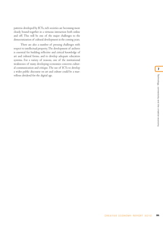 patterns developed by ICTs, rich societies are becoming more
closely bound together in a virtuous interaction both online
and off. This will be one of the major challenges to the
democratization of cultural development in the coming years.
       There are also a number of pressing challenges with
respect to intellectual property. The development of archives
is essential for building reflective and critical knowledge of
art and cultural forms, and to develop adequate education
systems. For a variety of reasons, one of the institutional
weaknesses of many developing economies concerns cultur-
al communication and critique. The use of ICTs to develop                                                                          7
a wider public discourse on art and culture could be a mar-




                                                                                                                     Technology, connectivity and the creative economy
vellous dividend for the digital age.




                                                                 C R E AT I V E E C O N O M Y R E P O R T 2 0 1 0   205
 