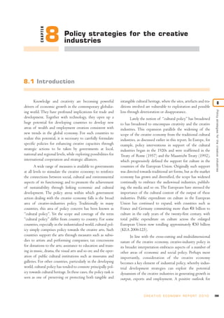 CHAPTER   8      Policy strategies for the creative
                             industries




8.1 Introduction


       Knowledge and creativity are becoming powerful               intangible cultural heritage, where the sites, artefacts and tra-               8
drivers of economic growth in the contemporary globaliz-            ditions involved are vulnerable to exploitation and possible




                                                                                                                                        Policy strategies for the creative industries
ing world. They have profound implications for trade and            loss through deterioration or disappearance.
development. Together with technology, they open up a                      Lately the notion of “cultural policy” has broadened
huge potential for developing countries to develop new              to has broadened to emcompass creativity and the creative
areas of wealth and employment creation consistent with             industries. This expansion parallels the widening of the
new trends in the global economy. For such countries to             scope of the creative economy from the traditional cultural
realize this potential, it is necessary to carefully formulate      industries, as discussed earlier in this report. In Europe, for
specific policies for enhancing creative capacities through         example, policy interventions in support of the cultural
strategic actions to be taken by governments at local,              industries began in the 1920s and were reaffirmed in the
national and regional levels, while exploring possibilities for     Treaty of Rome (1957) and the Maastricht Treaty (1992),
international cooperation and strategic alliances.                  which progressively defined the support for culture in the
       A wide range of measures is available to governments         countries of the European Union. Originally such support
at all levels to stimulate the creative economy; to reinforce       was directed towards traditional art forms, but as the market
the connections between social, cultural and environmental          economy has grown and diversified, the scope has widened
aspects of its functioning; and to promote the achievement          continually to embrace the audiovisual industries, publish-
of sustainability through linking economic and cultural             ing, the media and so on. The Europeans have stressed the
development. The policy arena within which government               importance of the cultural content of the output of these
action dealing with the creative economy falls is the broad         industries. Public expenditure on culture in the European
area of creative-industries policy. Traditionally in many           Union has continued to expand, with countries such as
countries, this area of policy concern has been known as            France and Germany committing more than €8 billion to
“cultural policy”. Yet the scope and coverage of the term           culture in the early years of the twenty-first century, with
“cultural policy” differ from country to country. For some          total public expenditure on culture across the enlarged
countries, especially in the industrialized world, cultural pol-    European Union now totalling approximately €50 billion
icy simply comprises policy towards the creative arts. Such         (KEA 2006:125).
countries support the arts through measures such as subsi-                 In line with the cross-cutting and multidimensional
dies to artists and performing companies; tax concessions           nature of the creative economy, creative-industry policy in
for donations to the arts; assistance to education and train-       its broader interpretation embraces aspects of a number of
ing in music, drama, the visual arts and so on; and the oper-       other areas of economic and social policy. Perhaps most
ation of public cultural institutions such as museums and           importantly, consideration of the creative economy
galleries. For other countries, particularly in the developing      becomes a key element of industrial policy, whereby indus-
world, cultural policy has tended to connote principally pol-       trial development strategies can exploit the potential
icy towards cultural heritage. In these cases, the policy task is   dynamism of the creative industries in generating growth in
seen as one of preserving or protecting both tangible and           output, exports and employment. A positive outlook for


                                                                                     C R E AT I V E E C O N O M Y R E P O R T 2 0 1 0   209
 