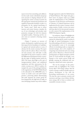report reviews how networking and collabora-      through negotiations under the Global System
                                                         tion has made creative individuals and groups     of Trade Preferences. The chapter also gives a
                                                         more proactive in shaping solutions for rein-     brief review of progress made up to 2010
                                                         vigorating the creative economy. It points out    under the implementation of the UNESCO
                                                         that appropriate institutional mechanisms and     Convention on the Protection and Promotion
                                                         regulatory frameworks should be in place as a     of Diversity of Cultural Expressions and its
                                                         prerequisite for the optimal functioning of       implications for the creative economy in devel-
                                                         the “creative nexus” which aims to attract        oping countries. Finally, it reviews new moves
                                                         investors and creative business, stimulate the    and steps taken by the international communi-
                                                         use of new technologies and articulate trade      ty in the context of the implementation of the
                                                         promotion strategies for both the domestic        WIPO Development Agenda.
                                                         and global markets. Clustering and the cre-              In conclusion, chapter 10 highlights the
                                                         ative nexus are essential to fostering creative   lessons learned and proposes specific policy
                                                         innovation.                                       options for enhancing the creative economy in
                                                                Chapter 9 presents an overview of          the light of current developments. It notes
                                                         current developments in global processes and      how policymaking at the level of communities
                                                         their impact for the formulation of multilater-   and municipalities seems to be increasingly
                                                         al, regional and national policies in areas of    effective in articulating results as compared to
                                                         relevance for the creative economy. The report    national strategies, due to the complexity of
                                                         observes that the adverse effects of the finan-   integrating inter-ministerial and cross-cutting
                                                         cial and economic crisis will make it nearly      policy actions. Moreover, it observes how the
                                                         impossible for the poorest countries to achieve   growing impact of digital convergence and the
                                                         the Millennium Development Goals, in partic-      power of social networks has brought a new
                                                         ular the target of halving extreme poverty by     dynamic to the creative process locally and
                                                         2015. The report sheds light on the state of      globally, remixing the traditional with con-
                                                         intergovernmental debates and multilateral        temporary cultural and creative expressions.
                                                         negotiations and their repercussions for the             The ten key messages of this policy-
                                                         creative economy up to 2010. It analyses, for     oriented study are highlighted. The Creative
                                                         example, the causes of the prolonged stalemate    Economy Report 2010 brings evidence that the
                                                         in the negotiations of the WTO Doha Round         creative economy is indeed a feasible option to
                                                         in the aftermath of the 2008-2009 crisis. A       advance development in line with the
                                                         section on market access and tariff barriers      far-reaching transformation of our society.
                                                         presents a pioneering analysis demonstrating      The time has come to promote creativity and
                                                         that trade expansion for creative goods has       innovation and shape a more holistic develop-
                                                         been hampered by the high level of tariffs, an    ment strategy able to foster an inclusive and
                                                         issue developing countries may wish to address    sustainable economic recovery.
Scope of this repor t




xxii                    C R E AT I V E E C O N O M Y R E P O R T 2 0 1 0
 