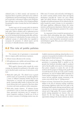 industrial policy in which creativity and innovation are            Other areas of economic and social policy with linkages to
                                                important drivers of growth is well suited to the conditions        the creative economy include: tourism; urban and regional
                                                of globalization and structural change. For developing coun-        development (especially the “creative city” area); cultural
                                                tries in particular, a refocusing of industry policy along these    rights and cultural diversity; education and training; and
                                                lines can begin to open up many of the exciting possibilities       copyright and intellectual property. If the widened scope for
                                                for growing the creative economy that have been outlined in         policy towards the creative economy is to be entertained, it
                                                this report.                                                        will require significant collaboration between the various
                                                        Another major area of economic policy for which the         ministries and bureaucratic departments. Only by such coop-
                                                creative economy has significant implications is, of course,        eration will the full development potential of the creative
                                                trade policy. Trade in products such as audiovisual services        economy be realized.
                                                has had significant impact on the cultural sectors of coun-                It is important to bear in mind the international con-
                                                tries in the developed and developing worlds alike, and hence       text within which policymaking takes place. Multilateral
8                                               on the formation of cultural policy. For many countries, the        processes are the essence of international policies and the
                                                traditional concepts of cultural policy have expanded to            driving force to move forward the international economic
Policy strategies for the creative industries




                                                incorporate the promotion of cultural exports and the               and development agenda. These processes will be discussed
                                                protection of vulnerable domestic creative industries.              in the next chapter.


                                                8.2 The role of public policies

                                                      The economic role of government is conventionally                 if global corporations producing cultural products are in
                                                taken to comprise public interventions to promote:                      a position to monopolize local markets to the exclusion of
                                                                                                                        locally produced cultural expressions.
                                                I   efficient resource allocation in the economy;
                                                                                                                    I   Market failure (research and development). The involvement of
                                                I   full employment, price stability and external balance; and
                                                                                                                        government in promoting R&D is justified on the
                                                I   equitable distribution of income and wealth.                        grounds that beneficial externalities might be produced
                                                      With regard to domestic policy towards the creative               and/or that the public sector may be in a better position
                                                economy, the rationale for involvement of the public sector             than private companies to assume the sorts of risk
                                                can be described under several areas of intervention, as fol-           involved, with the prospect of sharing in the payoff from
                                                lows:                                                                   successful discoveries. In the case of the creative economy,
                                                                                                                        governments can and do facilitate R&D investments in
                                                I   Market failure (public goods). The cultural sector in general       creative product development for either or both of these
                                                    and the creative arts in particular are normally regarded as        reasons and may undertake strategic investments in the
                                                    a source of diffused community benefits that have the               creative sector with the hope of “picking winners”.
                                                    characteristics of non-rival and non-excludable public
                                                    goods. A particular public benefit of relevance here is the
                                                                                                                    I   Education and training. Governments have particular respon-
                                                    social cohesion that can be expected to flow from cultur-           sibilities in the areas of education, training, certification
                                                    al activities and creative production within communities.           and licensing. Significant strides have been made in the
                                                                                                                        developing world towards achieving universal literacy and
                                                I   Market failure (imperfect competition). If industries become        ensuring access to education opportunities that are both
                                                    concentrated to such an extent that competition breaks              relevant and of high quality. The resources available for
                                                    down, government intervention may be warranted to                   specific training programmes are, however, often very
                                                    restore competitive conditions. A specific case of this in          limited. For the time being, training and education
                                                    the creative economies of developing countries may arise            opportunities relating to the creative industries are almost




210                                             C R E AT I V E E C O N O M Y R E P O R T 2 0 1 0
 