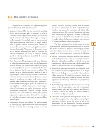 8.3 The policy process


       The process of formulating and implementing public                        required objectives are being achieved, what the benefits
policies often entails the following sequence:                                   and costs of intervention have been, and whether there
                                                                                 have been any untoward or unexpected side-effects, either
I   Specification of objectives. This first step is critical in specifying
                                                                                 positive or negative. The process of monitoring and evalu-
    clearly which outcomes policy is designed to achieve.
                                                                                 ation is normally seen as part of a feedback loop whereby
    Generally, multiple objectives are involved, and the neces-
                                                                                 the assessment of the effectiveness of policy measures can
    sity of some trade-off between them might be anticipat-
                                                                                 be used to inform the further development and refinement
    ed. For example, the standard goals of macroeconomic
                                                                                 of policy formulation and implementation.
    policy may require that some balance be sought between
    levels of growth, inflation, unemployment, external bal-                        The above sequence of the policy process is relevant                          8
    ance, etc. In some cases, however, synergy between objec-                generally to the dynamics of government action in regard to




                                                                                                                                                      Policy strategies for the creative industries
    tives may be possible. With regard to the creative econo-                the creative economies of developed and developing countries
    my, for instance, a linking of the goals of economic and                 alike. Some further considerations to be borne in mind, par-
    cultural development can readily be imagined whereby                     ticularly in the developing-country context, are the following:
    growth in cultural production can yield both economic                    I   There is a need in the developing world to create a frame-
    and cultural benefits.                                                       work of objectives, shared values and measurable outcomes;
I   Choice of instruments. The guiding principle in the allocation               define the roles and responsibilities of all role players; and
    of policy instruments to tasks is the so-called assignment                   consolidate the role of government as a facilitator and coor-
    problem, whereby the most effective and efficient policy                     dinator of the creative sector and its development.
    measure or package of measures is aligned with the objec-                I   Much of the policy implemented in the developing world
    tive or objectives that they are expected to achieve. The                    has used models from developed countries in its design.
    standard array of policy instruments available for use in                    The current challenge is to ensure that policy embraces
    supporting the creative economy includes: fiscal measures                    values relevant to the developing countries themselves,
    (subsidies, tax concessions, investment allowances, business                 incorporating indigenous knowledge systems and local
    start-ups); regulation (copyright, local content quotas,                     experiences into the policy, institutional and programming
    planning laws, regulations on foreign direct investments);                   environment.
    trade-related measures (import quotas, etc.); education and
                                                                             I   A critical challenge for policy in the arts, culture and heritage
    training (direct or subsidized provisions of services); pro-
                                                                                 sectors of developing countries is the lack of articulation
    vision of information and market development services;
                                                                                 between cultural policy and other priorities, and the degree
    international cooperation (cultural exchange, cultural
                                                                                 to which a concern for culture and cultural diversity is
    diplomacy); and social security and welfare policy (includ-
                                                                                 embedded in development agendas.
    ing measures to protect cultural diversity). The usefulness
    of particular instruments is discussed in more detail later              I   One of the most significant challenges to the creative sec-
    in this chapter.                                                             tor in developing countries is the implementation of good
                                                                                 governance principles across the sector as well as the
I   Implementation, monitoring and evaluation. The implementation
                                                                                 improvement of the relationships between producers,
    of cultural policy requires appropriate measures to gather
                                                                                 distributors, creative workers, employers and retailers.
    the data necessary for monitoring whether or not the




                                                                                                 C R E AT I V E E C O N O M Y R E P O R T 2 0 1 0    213
 