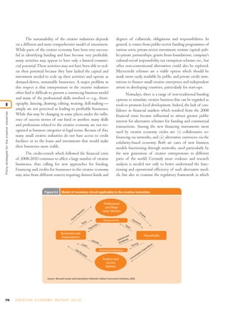 The sustainability of the creative industries depends                                           degrees of collaterals, obligations and responsibilities. In
                                                on a different and more comprehensive model of investment.                                              general, it comes from public-sector funding programmes of
                                                While parts of the creative economy have been very success-                                             various sorts; private-sector investment; venture capital; pub-
                                                ful in identifying funding and have become very profitable,                                             lic-private partnerships; grants from foundations; company’s
                                                many activities may appear to have only a limited commer-                                               cultural-social responsibility tax exemption schemes etc., but
                                                cial potential. These activities may not have been able to real-                                        other non-conventional alternatives could also be explored.
                                                ize their potential because they have lacked the capital and                                            Microcredit schemes are a viable option which should be
                                                investment needed to scale up their activities and operate as                                           made more easily available by public and private credit insti-
                                                demand-driven, sustainable businesses. A major problem in                                               tutions to finance small creative enterprises and independent
                                                this respect is that entrepreneurs in the creative industries                                           artists in developing countries, particularly for start-ups.
                                                often find it difficult to present a convincing business model                                                 Nowadays, there is a range of non-traditional funding
                                                and many of the professional skills involved — e.g., chore-                                             options to stimulate creative business that can be regarded as
8                                               ography, dancing, drawing, editing, weaving, doll-making —                                              tools to promote local development. Indeed, the lack of con-
                                                simply are not perceived as leading to profitable businesses.                                           fidence in financial markets which resulted from the 2008
Policy strategies for the creative industries




                                                While this may be changing in some places under the influ-                                              financial crisis became influential to attract greater public
                                                ence of success stories of one kind or another, many skills                                             interest for alternative schemes for funding and commercial
                                                and professions related to the creative economy are not rec-                                            transactions. Among the new financing instruments most
                                                ognized as business categories in legal terms. Because of this,                                         used by creative economy circles are: (i) collaborative co-
                                                many small creative industries do not have access to credit                                             financing via networks, and (ii) alternative currencies via the
                                                facilities or to the loans and investments that would make                                              solidarity-based economy. Both are cases of new business
                                                their businesses more viable.                                                                           models functioning through networks, used particularly by
                                                      The credit-crunch which followed the financial crisis                                             the new generation of creative entrepreneurs in different
                                                of 2008-2010 continues to affect a large number of creative                                             parts of the world. Certainly more evidence and research
                                                businesses, thus calling for new approaches for funding.                                                analysis is needed not only to better understand the func-
                                                Financing and credits for businesses in the creative economy                                            tioning and operational efficiency of such alternative mod-
                                                may arise from different sources requiring distinct kinds and                                           els, but also to examine the regulatory framework in which


                                                                     Figure 8.2     Model of monetary circuit applicable to the creative industries


                                                                                                                                            Professional
                                                                                                                                             and Wage
                                                                                                               ts                          Labor Markets
                                                                                                             en                                                                            In
                                                                                                         m                                                                                   co
                                                                                                      ay                                                                                        m
                                                                                                   orP                                                                                               e
                                                                                                 ct
                                                                                              Fa                                            Governments                       Pay
                                                                                                                    es                                                            m  en
                                                                                                                 Tax             ts                                                    ts
                                                                                                                               en                                 Tax
                                                                                                                              m                                      e   s
                                                                                                                          Pay
                                                                                   Businesses and
                                                                                   Organizations                                                                   and                               Households
                                                                                                                                                              rest
                                                                                                                            Inte                          Inte dends
                                                                                                                                  rest                         i
                                                                                                                                                           Div                         s
                                                                                                                 Loa                                                                ing                     ure
                                                                                                                     ns                                                       Sav                        dit
                                                                                                                                                                                                        n
                                                                                                  Sa                                     Financial Institutions                                   x  pe
                                                                                                       le
                                                                                                            Re                                                                                  nE
                                                                                                              ce                                                                       p   tio
                                                                                                                 ip ts                                                           s  um
                                                                                                                                                                                n
                                                                                                                                            Product and                      Co
                                                                                                                                              Service
                                                                                                                                              Markets


                                                                       Source: Bernard Lietaer and Gwendolyn Hallsmith, Global Community Initiatives, 2006




216                                             C R E AT I V E E C O N O M Y R E P O R T 2 0 1 0
 