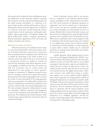they operate and to evaluate the short and long-term mone-                Social or alternative currency refers to any currency
tary implications of these alternative models, in particular       used as a complement to the dominant national currency
their interactions with the conventional banking system and        systems, responding to both commercial and social objec-
the overall economy. Nevertheless, it is important to be           tives. They can be created by an individual, corporation or
aware of their existence and why and how they are fast pro-        organization, and even by national, state or local govern-
liferating. The scheme presented in figure 8.2 is an indication    ments; in most cases they arise naturally as people begin to
of a monetary circuit more oriented towards the needs of           use a certain commodity or a creative product or service as a
creative business in local communities, involving key stake-       currency. Mutual credit is a form of alternative currency, and
holders: wage-earning workers, self-employed workers and           thus any form of lending that does not go through the bank-
liberal professionals; families; companies; governments,           ing system can be considered a form of alternative currency.
financial institutions, organizations of the civil society; and    When used in combination with or when designed to work
markets of products and e-services.                                in combination with national currencies they can be referred
                                                                   to as a complementary currency, but can only be used with-                        8
Solidarity-based economy                                           in a closed circuit, therefore limited to a certain community




                                                                                                                                         Policy strategies for the creative industries
       What became known as the solidarity-based economy           or region. Barters comprise another type of commercial
is a non-conventional model to deal with economic activi-          transaction, an exchange system which trades items without
ties on the basis of alternative currencies. To a certain extent   the use of any currency.
these social-related business models go in line with the need             Another alternative scheme gaining traction in recent
to rethink the functioning of the world economy in an              years is the Local Exchange Trading Systems (LETS), a spe-
innovative and creative manner. The use of social currencies       cial form of barter which trades points for items. One point
is receiving more attention in a number of countries not           stands for one hour of work. Often there are issues related
only from the developing world; indeed alternative curren-         to paying tax. Some alternative currencies are considered tax-
cies are legally in circulation in more than 35 countries (see     exempt, but most of them are fully taxed as if they were
table 8.1). In practice, they are systems created and              national currency, with the caveat that the tax must be paid
administered by social groups to execute payments,                 in the national currency. The legality and tax-status of alter-
exchanges or transmission of obligations among the mem-            native currencies varies widely from country to country;
bers of a community, with the aim to make local economies          some systems in use in some countries would be illegal in
self-sustaining. This model is being applied in the context of     others. Various approaches are being proposed to link Local
the creative economy particularly by the young generation          Exchange Trading Systems in communities around the world.
and in poor communities. It is neither public nor private, but     The Ripple monetary system has been proposed as a virtual
a kind of a hybrid human-centred scheme applied for certain        system to connect the diverse LETS systems. LETS are char-
economic activities inside a pre-determined geographic area.       acterized by a level of innovation, and many new networks
The main principles driving the solidarity-based economy           choose to experiment with the system’s mechanics. Local
are: social justice, solidarity, cooperation, self management,     exchange trading systems now exist in many countries and are
concern for the environment and responsibility for the next        used in the creative economy. Table 8.1 provides background
generations. The solidarity-based economy functions within         information of its worldwide application, and Box 8.1
networks using a range of alternative currencies for trade and     provides an interesting example of how alternative currencies
commercial exchanges.                                              are being used in a developing country.




                                                                                     C R E AT I V E E C O N O M Y R E P O R T 2 0 1 0   217
 
