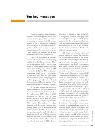 Ten key messages




      This policy-oriented report examines a        2008 from $7.8 billion in 2002. In the light
number of issues relating to the creative econ-     of this positive evolution, developing coun-
omy and its development dimension. Instead          tries are highly encouraged to include creative
of presenting an overview of the full report, a     goods in their list of products and to con-
summary of the 10 key messages is presented         clude negotiations under the Global System of
at the initial part of the report to provide a      Trade Preferences in order to give even more
synthesis of the main findings and policy           impetus to the expansion of South-South
recommendations. The intention is to present        trade in this promising area.
a quick glance at the key issues, and facilitate           III. A right mix of public policies and
informed, results-oriented policymaking.            strategic choices are essential for harnessing
       I. In 2008, the eruption of the world        the socio-economic potential of the creative
financial and economic crisis provoked a drop       economy for development gains. For develop-
in global demand and a contraction of 12 per        ing countries, the starting point is to enhance
cent in international trade. However, world         creative capacities and identify creative sectors
exports of creative goods and services contin-      with greater potential through articulated
ued to grow, reaching $592 billion in 2008          cross-cutting policies. Efforts should be
— more than double their 2002 level, indicat-       oriented towards the functioning of a
ing an annual growth rate of 14 per cent over       “creative nexus” able to attract investors, build
six consecutive years. This is a confirmation       creative entrepreneurial capacities, offer better
that the creative industries hold great potential   access and infrastructure to modern ICT
for developing countries that seek to diversify     technologies in order to benefit from global
their economies and leapfrog into one of the        digital convergence, and optimize the trade
most dynamic sectors of the world economy.          potential of their creative products in both
       II. The world economy has been receiv-       domestic and international markets. A posi-
ing a boost from the increase in South-South        tive spillover effect will certainly be reflected
trade. The South’s exports of creative goods to     in higher levels of employment generation,
the world reached $176 billion in 2008,             increased opportunities for strengthening
accounting for 43 per cent of total                 innovation capabilities and a high quality of
creative industries trade with an annual            cultural and social life in those countries.
growth rate of 13.5 per cent during the 2002-              IV. Policy strategies to foster the
2008 period. This indicates a robust                development of the creative economy must
dynamism and developing countries’ fast-            recognize its multidisciplinary nature — its
growing market share in world markets for           economic, social, cultural, technological and
creative industries. South-South trade of cre-      environmental linkages. Key elements in any
                                                                                                            Ten Key Messages




ative goods amounted to nearly $60 billion, an      package to shape a long-term strategy for the
astonishing growth rate of 20 per cent over         creative economy should involve concerted
the period. The trend is also confirmed in the      inter-ministerial actions to ensure that nation-
case of creative services, whose share of           al institutions, a regulatory framework and
South-South trade grew to $21 billion in            financing mechanisms are in place to support

                                                       C R E AT I V E E C O N O M Y R E P O R T 2 0 1 0   xxiii
 