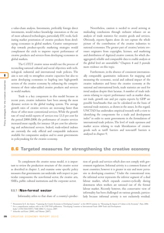 a value-chain analysis. Investments, preferably foreign direct                                      Nevertheless, caution is needed to avoid arriving at
                                                investments, would induce knowledge innovation or the use                                     misleading conclusions through exclusive reliance on an
                                                of more advanced technologies, particularly ITC tools, facil-                                 analysis of trade statistics for creative goods and services.
                                                itating market penetration of creative products from devel-                                   Obviously, exports figures alone do not capture the whole
                                                oping economies in global markets. Creative entrepreneur-                                     picture of the contribution of the creative industries to
                                                ship towards product-specific marketing strategies would                                      national economies. The greater part of creative/artistic rev-
                                                complement the circle to improve export performance of                                        enues originates from copyrights, licenses, and marketing
                                                creative products and services from developing economies in                                   and distribution of digitized creative content, for which dis-
                                                global markets.                                                                               aggregated, reliable and comparable data to enable analysis at
                                                       The C-ITET creative nexus would ease the process of                                    the global level are unavailable.3 Chapters 4 and 5 provide
                                                reconciling national cultural and social objectives with tech-                                more evidence on this topic.
                                                nological, industrial and international trade policies. The                                          Furthermore, in the absence of consistent internation-
8                                               aim is not only to strengthen creative capacities but also to                                 ally comparable quantitative indicators for mapping and
                                                assist developing economies to leapfrog into high-growth                                      measuring the economic, social and cultural impact of the
Policy strategies for the creative industries




                                                sectors of the creative economy by enhancing the competi-                                     creative industries and hence the creative economy at the
                                                tiveness of their value-added creative products and services                                  national and international levels, trade statistics are used for
                                                in world markets.                                                                             trend analysis despite their lacunae. A number of trade indi-
                                                       Trade is a key component in this model because in                                      cators relating to export performance such as market share,
                                                recent years, creative industries have been among the most                                    net trade, growth rate and per capita exports by GDP are
                                                dynamic sectors in the global trading system. The average                                     possible benchmarks that can be calculated on the basis of
                                                growth rates of creative services are increasing faster than                                  national trade statistics, as shown in the annex. In this regard,
                                                those of other more conventional services. While the growth                                   UNCTAD has undertaken empirical research with a view to
                                                rate of total world exports of services rose 13.5 per cent for                                identifying the components for a trade and development
                                                the period 2000-2008, the performance of creative services                                    index4 in order to assist governments in the formulation of
                                                increased more rapidly, for instance 18 per cent for advertis-                                international trade policies. The level of trade openness and
                                                ing and architectural services. Indeed, trade-related indexes                                 market access relating to trade liberalization of creative
                                                are currently the only official and comparable indicators                                     goods such as tariff barriers and non-tariff barriers is
                                                available for comparative analysis and to assist governments                                  analysed in chapter 9.
                                                in policymaking for the creative economy.


                                                8.6 Targeted measures for strengthening the creative economy

                                                       To complement the creative nexus model, it is impor-                                  tion of goods and services which does not comply with gov-
                                                tant to review the production structure of the creative sector                               ernment regulation. Informal activity is a common feature of
                                                as described in chapter 3, and examine some specific policy                                  most countries; however it is greater in size and more perva-
                                                measures that governments can undertake with respect to par-                                 sive in developing countries.5 Under the conventional view,
                                                ticular components: the non-formal sector, the creative arts,                                the informal sector represents the inferior segment of a dual
                                                SMEs, public cultural institutions and the corporate sector.                                 labour market, which expands counter-cyclically during
                                                                                                                                             downturns when workers are rationed out of the formal
                                                                                                                                             labour market. Recently however, this conservative view of
                                                8.6.1 Non-formal sector
                                                                                                                                             informality has been challenged on various grounds, particu-
                                                          Informality refers to that share of a country’s produc-                            larly because informal activity is not exclusively residual.

                                                3
                                                    Presentation by E. dos Santos, “Capturing the Creative Economy in Developing Countries”, at the OECD seminar on “Measuring the Impact of Culture in the Economy”, Paris, 2006.
                                                4
                                                    For a comprehensive analysis, refer to the UNCTAD publication, “Developing Countries in International Trade: 2006 Trade and Development.
                                                    Index”.(UNCTAD/DITC/TAB/2006/1), Geneva, 2007.
                                                5
                                                    Schneider and Enste (2000); and Tokman (2007).

226                                             C R E AT I V E E C O N O M Y R E P O R T 2 0 1 0
 
