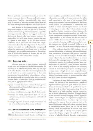 There is significant evidence that informality, at least in the                        makers to address size-related constraints. SMEs in creative
creative economy, is driven by dynamic, small-scale entrepre-                          industries are susceptible to the same constraints that afflict
neurial activity. Therefore, a rise in informality is not neces-                       small enterprises in other areas of the economy. Chief
sarily the outcome of a negative economic shock, but it can                            among these constraints is access to finance for developing
also result from a positive shock to the non-tradable sector.6                         creative projects. The transformation of creative ideas into
        Many activities in the creative economy, especially in                         products or services is usually capital-intensive and the cost
the poorest countries, are (or at least start out as) small-scale,                     of technological inputs or other professional services make
often household or cottage industries that are not targeted by                         up significant business components of these industries. In
existing government regulation and support for business                                short, access to finance remains one of the key hurdles for
development. Indeed, today many creative businesses by                                 creative entrepreneurs looking to resize their creative ideas.
young talents even in the most advanced countries also start                           Larger enterprises in the economy may be one source of
in a garage or small studio. The fact that many of these                               finance to SMEs. In economies where the financial sector is
“industries” may be part of the non-formal sector compli-                              better adapted to financing small businesses and where cre-                        8
cates matters. To realize the full potential of the creative-                          ative industries are officially recognized, SMEs are at an




                                                                                                                                                              Policy strategies for the creative industries
industry sector, there is a need to formulate strategies and                           advantage. This is not the case in most developing countries.
policies that mainstream the non-formal sector by providing                                   Other challenges faced by SMEs include a lack of
legal support and an enabling environment for the develop-                             business skills relating to marketing and financial manage-
ment of these business activities in the same way that such                            ment, information asymmetries and resource constraints
facilities extend to other sectors of the economy.                                     affecting access to up-to-date technologies. Available infor-
                                                                                       mation indicates that size-related constraints are an issue in
                                                                                       developed and developing economies. For SMEs in develop-
8.6.2 Creative arts
                                                                                       ing countries, however, these challenges are more acute, par-
       Individual artists can be seen as primary sources of                            ticularly since the concept of “creative industries” is still very
creative ideas and interpreters of traditional knowledge. As                           new to most of the developing world and the supporting
such, they are an indispensable element at the very first stage                        network of local-industry participants providing comple-
in the value chain for most, if not all, creative products. Yet                        mentary services is largely absent when compared to more
as sole traders or as workers on casual hire or short-term                             developed countries. Consequently, the competitiveness and
contracts, they frequently lack the industrial power or busi-                          ability of developing countries to grow recognizable indus-
ness acumen to make a reasonable living and to receive an                              tries in the creative sector are compromised.
equitable reward for their work. Areas of government assis-                                   For instance, in many developing countries, it is more
tance that are appropriate here include:                                               common that the head of the business fulfils a number of
I    grants to support the creative activities of artists, provid-                     organizational roles: producer, agent, marketer and retailer.
     ed on a project basis (for individuals or groups) or as con-                      This is problematic since the level of specialization or avail-
     tinuing support funding;                                                          ability of local specialized participants along the supply
I    assistance for education, training and skills development;                        chain appears to be highly correlated with the competitive-
                                                                                       ness of creative industries. On the whole, the supply chain of
I    support for artists’ organizations that can act as                                creative industries in many developing countries appears to
     spokespersons, advocates and negotiators on behalf of                             exhibit a number of gaps and fragmentation, in particular,
     members; and                                                                      the absence of intermediaries who play an important role as
I    copyright regulation to ensure proper remuneration for                            gatekeepers. For example, there are numerous cases in the
     the creation of artistic works in various art forms.                              South African music industry where there remains a dearth
                                                                                       of entertainment lawyers despite the fact that the music
                                                                                       industry is fairly well established. As a result, many artists
8.6.3 Small and medium-sized enterprises
                                                                                       opt to sell their rights in exchange for a one-time upfront
    The prevalence of small and medium-sized enterprises                               payment, thus forgoing a regular and steady flow of income
(SMEs) in the creative sector underlines the need for policy-                          in favour of a livelihood that is dependent on a punishing

6
    UNCTAD Policy Issues in International Trade and Commodities Study Series (2010).

                                                                                                          C R E AT I V E E C O N O M Y R E P O R T 2 0 1 0   227
 