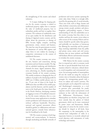 the strengthening of the creative and related      production and service systems spanning the
                                                    industries.                                        entire value chain. Today it is strongly influ-
                                                           V. A major challenge for shaping poli-      enced by the growing role of social networks.
                                                    cies for the creative economy is related to        These new tools, such as blogs, forums and
                                                    intellectual property rights: how to measure       wikis, facilitate connectivity and collaboration
                                                    the value of intellectual property, how to         among creative people, products and places.
                                                    redistribute profits and how to regulate these     Pragmatic policymaking requires a better
                                                    activities. The evolution of multimedia creat-     understanding of who the stakeholders are in
                                                    ed an open market for the distribution and         the creative economy, how they relate to one
                                                    sharing of digitized creative content, and the     another and how the creative sector relates to
                                                    debate about the protection or sharing of          other sectors of the economy. Policies and ini-
                                                    IPRs became highly complex, involving              tiatives should be specific rather than generic,
                                                    governments, artists, creators and business.       and preferably not top-down or bottom-up
                                                    The time has come for governments to review        but allowing for ownership and for partner-
                                                    the limitations of current IPR regimes and         ships involving stakeholders from the public
                                                    adapt them to new realities by ensuring a          and private sector, artists and civil society.
                                                    competitive environment in the context of          Schemes that are more inclusive and flexible
                                                    multilateral discourse.                            will facilitate effective and innovative measures
                                                                                                       to revitalize the creative economy.
                                                           VI. The creative economy cuts across
                                                    the arts, business and connectivity, driving              VIII. Policies for the creative economy
                                                    innovation and new business models. The dig-       have to respond not only to economic needs
                                                    ital era unlocked marketing and distribution       but also to special demands from local com-
                                                    channels for music, digital animation, films,      munities related to education, cultural identi-
                                                    news, advertising, etc., thereby expanding the     ty, social inequalities and environmental con-
                                                    economic benefits of the creative economy.         cerns. An increasing number of municipalities
                                                    The mobile revolution is changing the lives of     all over the world are using the concept of
                                                    millions of people in the developing world. In     creative cities to formulate urban development
                                                    2009 over 4 billion mobile phones were in          strategies for reinvigorating growth with a
                                                    use, 75 per cent of them in the South. In          focus on culture and creative activities. The
                                                    2008 more than one-fifth of the world’s pop-       main principles can be adapted for rural areas
                                                    ulation used the Internet, and the number of       and disadvantaged communities as a tool
                                                    users in the South grew five times faster than     to generate jobs, particularly for youth,
                                                    in the North. However, developing countries        empower creative women and promote social
                                                    are lagging in terms of broadband connectiv-       inclusion in line with the achievement of
                                                    ity. For the creative industries, this is a con-   the Millennium Development Goals.
                                                    straint because many applications to stimulate     Municipalities are therefore acting faster and
                                                    creative production and e-business do not run      more astutely than the spheres of federal
                                                    without sufficient bandwidth. Therefore,           government, which can be more constrained
                                                    national and regional investment efforts           by power issues and bureaucracy. Ideally,
                                                    should be guided, in collaboration with inter-     target plans of action for the creative econo-
                                                    national agencies, towards better infrastruc-      my should be shaped at all levels, from
                                                    ture for broadband in the South.                   the community to the municipality to the
                                                                                                       national level, independent of order. It is
Ten Key Messages




                                                          VII. The creative economy is both frag-      important, however, to reconcile cultural and
                                                    mented and society-inclusive. It functions         social objectives with instruments of trade,
                                                    through interlocking and flexible networks of      technology and tourism.



xxiv               C R E AT I V E E C O N O M Y R E P O R T 2 0 1 0
 