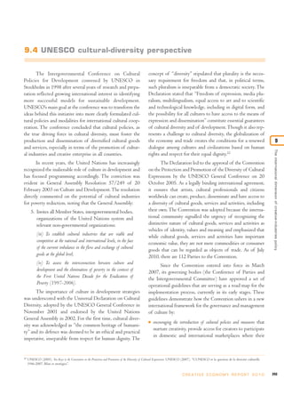9.4 UNESCO cultural-diversity perspective


       The Intergovernmental Conference on Cultural                                                concept of “diversity” stipulated that plurality is the neces-
Policies for Development convened by UNESCO in                                                     sary requirement for freedom and that, in political terms,
Stockholm in 1998 after several years of research and prepa-                                       such pluralism is inseparable from a democratic society. The
ration reflected growing international interest in identifying                                     Declaration stated that “Freedom of expression, media plu-
more successful models for sustainable development.                                                ralism, multilingualism, equal access to art and to scientific
UNESCO’s main goal at the conference was to transform the                                          and technological knowledge, including in digital form, and
ideas behind this initiative into more clearly formulated cul-                                     the possibility for all cultures to have access to the means of
tural policies and modalities for international cultural coop-                                     expression and dissemination” constitute essential guarantees
eration. The conference concluded that cultural policies, as                                       of cultural diversity and of development. Though it also rep-
the true driving force in cultural diversity, must foster the                                      resents a challenge to cultural diversity, the globalization of
production and dissemination of diversified cultural goods                                         the economy and trade creates the conditions for a renewed                                                  9
and services, especially in terms of the promotion of cultur-                                      dialogue among cultures and civilizations based on human




                                                                                                                                                                                               The international dimension of creative-industries policy
al industries and creative enterprise in all countries.                                            rights and respect for their equal dignity.22
       In recent years, the United Nations has increasingly                                               The Declaration led to the approval of the Convention
recognized the inalienable role of culture in development and                                      on the Protection and Promotion of the Diversity of Cultural
has focused programming accordingly. The conviction was                                            Expressions by the UNESCO General Conference on 20
evident in General Assembly Resolution 57/249 of 20                                                October 2005. As a legally binding international agreement,
February 2003 on Culture and Development. The resolution                                           it ensures that artists, cultural professionals and citizens
directly commented on the potential of cultural industries                                         worldwide can create, produce, disseminate and have access to
for poverty reduction, noting that the General Assembly:                                           a diversity of cultural goods, services and activities, including
       5. Invites all Member States, intergovernmental bodies,                                     their own. The Convention was adopted because the interna-
          organizations of the United Nations system and                                           tional community signalled the urgency of recognizing the
          relevant non-governmental organizations:                                                 distinctive nature of cultural goods, services and activities as
                                                                                                   vehicles of identity, values and meaning and emphasized that
            (iii) To establish cultural industries that are viable and                             while cultural goods, services and activities have important
            competitive at the national and international levels, in the face                      economic value, they are not mere commodities or consumer
            of the current imbalance in the flow and exchange of cultural                          goods that can be regarded as objects of trade. As of July
            goods at the global level;                                                             2010, there are 112 Parties to the Convention.
            (iv) To assess the interconnection between culture and                                       Since the Convention entered into force in March
            development and the elimination of poverty in the context of                           2007, its governing bodies (the Conference of Parties and
            the First United Nations Decade for the Eradication of                                 the Intergovernmental Committee) have approved a set of
            Poverty (1997-2006).                                                                   operational guidelines that are serving as a road map for the
      The importance of culture in development strategies                                          implementation process, currently in its early stages. These
was underscored with the Universal Declaration on Cultural                                         guidelines demonstrate how the Convention ushers in a new
Diversity, adopted by the UNESCO General Conference in                                             international framework for the governance and management
November 2001 and endorsed by the United Nations                                                   of culture by:
General Assembly in 2002. For the first time, cultural diver-
                                                                                                   I   encouraging the introduction of cultural policies and measures that
sity was acknowledged as “the common heritage of humani-
                                                                                                       nurture creativity, provide access for creators to participate
ty” and its defence was deemed to be an ethical and practical
                                                                                                       in domestic and international marketplaces where their
imperative, inseparable from respect for human dignity. The


22
     UNESCO (2005). Ten Keys to the Convention on the Protection and Promotion of the Diversity of Cultural Expressions. UNESCO (2007). “L’UNESCO et la question de la diversité culturelle
     1946-2007, Bilan et stratégies”.


                                                                                                                              C R E AT I V E E C O N O M Y R E P O R T 2 0 1 0                243
 