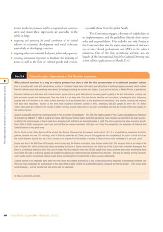 artistic works/expressions can be recognized and compen-                                especially those from the global South.
                                                                sated and ensure these expressions are accessible to the
                                                                                                                                                             The Convention engages a diversity of stakeholders in
                                                                public at large.
                                                                                                                                                     its implementation, and the guidelines identify their various
                                                            I   recognizing and optimizing the overall contribution of the cultural                  roles and responsibilities. This includes not only Parties to
                                                                industries to economic development and social cohesion,                              the Convention but also the active participation of civil soci-
                                                                particularly in developing countries.                                                ety, artists, cultural professionals and SMEs in the cultural
                                                            I   integrating culture into sustainable development policies and programmes.            industries. One of the first operational activities was the
                                                            I   promoting international cooperation to facilitate the mobility of                    launch of the International Fund for Cultural Diversity and
                                                                artists as well as the flow of cultural goods and services,                          a first call for applications in March 2010.




                                                                 Box 9.4           Cultural tourism: Impressions of the Peruvian experience
9                                                               Why cultural tourism is a way to reduce poverty but also a risk for the preservation of traditional peoples’ values
                                                                Peru is a country with a rich and varied nature, a place of contrasts. People have a thousand-year-old culture of building irrigation channels, which enables
The international dimension of creative-industries policy




                                                                them to cultivate areas that previously were desert. Its heritage, including the ancient Inca Empire, Cuzco and the lost city of Machu Picchu, is spectacular.

                                                                Peruvian traditions are distinctive and cultural tourism appears to be a good alternative to increase people’s quality of life and self-esteem, creating new
                                                                jobs, economic growth and development. One may think it is an easy task. Peru has forests, beaches and mountains, archeological sites, indigenous
                                                                peoples with a rich tradition of art crafts; it offers adventure. So it would seem that it is only a question of advertising – and tourists, certainly, will respond.
                                                                And they have responded. Tourism is the third most important economic activity in Peru, employing 500,000 people to serve the 1.6 million
                                                                visitors who spent $1.5 million in the country in 2006. Certainly, tourism helps them to live more comfortably and thus the measured Peruvian quality-of-
                                                                life indices improve.

                                                                Cuzco is a beautiful colonial city, ranking seventh in Peru in number of inhabitants – 304,152. The historic capital of Peru, Cuzco was declared as Patrimony
                                                                of Humanity by UNESCO in 1983. It used to be mainly a farming and mining region, but in the last several years, tourism has come to be its main econom-
                                                                ic activity. The central square of Cuzco looks like a shopping mall, and there are animated parties at night. The city is experiencing steep economic growth.
                                                                From 2005 to 2006, employment rose 6 per cent and the tax revenue increased 168.9 per cent. From this perspective, the expansion of historical and
                                                                cultural tourism is very good news.

                                                                Machu Picchu is the hidden fortress of the ancient Inca Empire. Discovered by the western world only in 1911, it is a breathtaking experience to visit its
                                                                palaces, temples and over 150 buildings, most of them six centuries old. There, one can fully appreciate the complexity of the hybrid culture born from
                                                                the fusion between Spanish and Inca. And it comes as no surprise that the number of visitors to Machu Picchu ruins increases by 5 per cent a year.

                                                                People who live in the little town of Ocongate, which is also atop the Andean mountains, hope to have similar fate. This because there is an image of the
                                                                Lord of Qoyllur Rit’i (which in Quechua means something like Snow of Stars) carved in the rock at the top of the 6,362-metre mountain Ausengate. And
                                                                there is a traditional festival to honor the Lord of Qoyllur Rit’i that attracts more than 10,000 people from many countries every year. Investments have
                                                                been made, the road is improving, people are building new places and restoring old ones to attract more tourists – and they are already arriving. However,
                                                                such results need to be achieved without people losing something that is fundamental to their success: authenticity.

                                                                Cultural tourism is an important topic when we think about the creative economy as a way of reducing poverty, especially in developing countries. But
                                                                there are many challenges for policymakers in this field. What is really needed are sustainable projects, designed so that real people – with unique skills
                                                                and knowledge – are not transformed into actors with no substance.


                                                                By Eliana G. Simonetti, journalist.




244                                                         C R E AT I V E E C O N O M Y R E P O R T 2 0 1 0
 